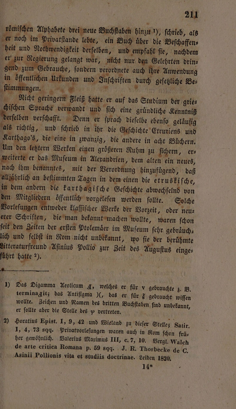 römiſchen Alphabete drei neue Buchſtaben hinzu !), ſchrieb, als er noch im Privatſtande lebte, ein Buch uͤber die Beſchaffen⸗ heit und Nothwendigkeit derſelben, und empfahl ſie, nachdem er zur Regierung gelangt war, nicht nur den Gelehrten drin⸗ gend zum Gebrauche, ſondern verordnete auch ihre Anwendung in öffentlichen Urkunden und Inſchriften durch geſetzliche Be⸗ ” flimmungen. 1 # nr Nicht geringern Fleiß hatte er auf das Studium der grie⸗ chiſchen Sprache verwandt und ſich eine gruͤndliche Kenntniß Perſelben verſchafft. Denn er ſprach dieſelbe ebenſo gelaͤufig als richtig, und ſchrieb in ihr die Geſchichte Etrurtens und Karthago's, die eine in zwanzig, die andere in acht Büchern. um den letztern Werken einen größeren Ruhm zu ſichern, er⸗ weiterte er das Muſeum in Alexandrien, dem alten ein neues, nach ihm benanntes, mit der Verordnung hinzufuͤgend, daß alljährlich an beſtimmten Tagen in dem einen die etruski ſche, in dem andern die karthagiſche Geſchichte abwechſelnd von den Mitgliedern öffentlich vorgeleſen werden ſollte. Solche Vorleſungen tweder klaſſiſcher Werke der Vorzeit, oder neu⸗ erer Schriften, die man bekannt machen wollte, waren ſchon ſeit den Zeiten der erſten Ptolemaͤer im Muſeum ſehr gebraͤuch⸗ lich und ſelbſt in Rom nicht unbekannt, wo ſie der beruͤhmte Litteraturfreund Aſinius Pollio zur Zeit des Auguſtus einge⸗ führt hatte 2). HE | Ex 1) Das Digamma Aeolicum A, welches er für v gebrauchte z. B. N terminagit; das Antiſigma 5% das er für € gebraucht wiſſen wollte. Zeichen und Namen des dritten Buchſtaben ſind unbekannt, er follte aber die Stelle des „ vertreten. 2) Horatius Epist. I, 9, 42 und Wieland zu dieſer Stelle; Satir. 1, 4, 73 sqq. Privatvorleſungen waren auch in Rom ſchon frü⸗ her gewöhnlich. Valerius Maximus III, c. 7, 10. Vergl. Walch de arte critica Romana p. 59 8qd. J. R. Thorbecke de C. ‚Asinii Pollionis vita et studiis doctrinae. Leiden 1820, 14*