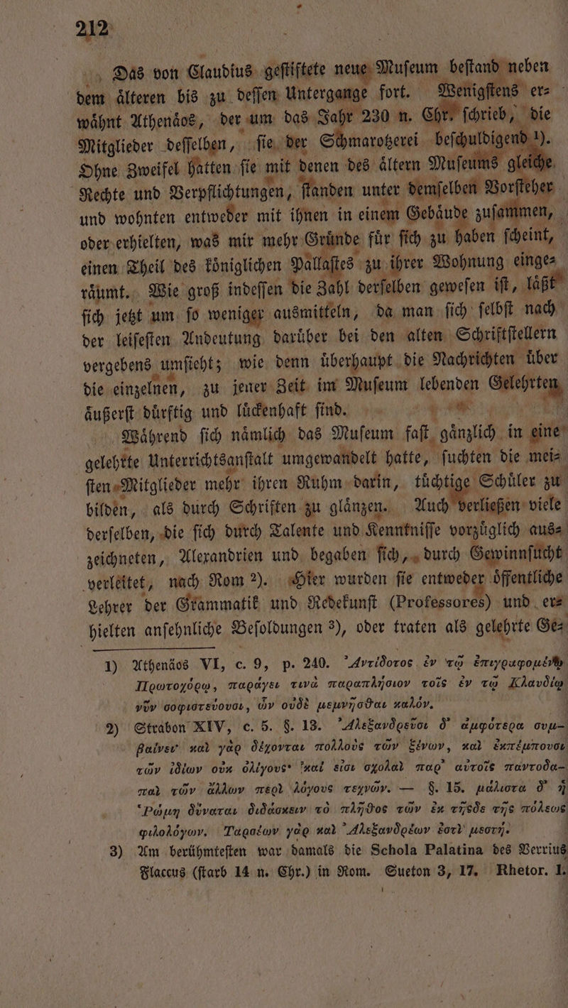 Das von Claudius geſtiftete — beſtand neben m älteren bis zu deſſen Untergange fort. Wenig ens er⸗ waͤhnt Athenaͤos, der um das Jah 230 n. 2 die Mitglieder deſſelben, ſie der St Ohne Zweifel hatten ſie mit denen des ellen Mufen Rechte und Verpflichtungen, 0 ſtanden unter demſelben Vorſteher i le zu bannen, 5 und wohnten entweder mit ihnen in einem Gebäud oder erhielten, was mir mehr Grin nde für ſich zu aben ſcheint, einen Theil des koͤniglichen pie ihrer Wohnung einge⸗ raͤumt. Wie groß indeſſen die Zahl he gewefen iſt, laͤßt ſich jetzt um ſo weniger ausmitteln, da man ſich ſelbſt nach der leiſeſten Andeutung daruͤber bei den alten Schriftstellern vergebens umſieht; wie denn uberhaupt die Nachrichten ‚über die einzelnen, zu jener Zeit im Muſeum lebenden Gelehrte 0 aͤußerſt dürftig und lückenhaft ſind , Waͤhrend ſich naͤmlich das Muſeum faſt gänzlich in eine gelehrte unterrichtsanſtalt umgewandelt hatte, ſuchten die mei⸗ ſten⸗ Mitglieder mehr ihren Ruhm darin, tüchtige Schuler zu bilden, als durch Schriften zu glaͤnzen. Auch erließen viele derſelben, die ſich durch Talente und Kenntniſſe vorzuͤglich aus⸗ zeichneten, Alexandrien und begaben ſich, durch Gewinnſucht verleitet, nach Rom 2). Hier wurden fie entwede er ‚öffentliche Lehrer der Grammatik und Redekunſt (Professores) und er⸗ hielten anſehnliche . 3), oder traten als gelehrte Ge⸗ 1) Athenäos VI, c. 9, p. 240. Avridoros er zo Emıygugpouef Ilguroyöew, rad zıva magamamjoov Tois Ev rw Klavdig „dy oopıorsvovor, Gy 0vÖR weuvnodaı nulov. g 2) Strabon Rev: c. 5. 8. 13. AltSardgebon o' augporson ou Bal Sf yap deοντν mollovs com Eivmv, nal Enmeunovon 20% idimv ob oAlyovs* Trail sıcı oo r avrois mavroda- car rov ahhıw eol l,, reyvor. — F. 15. naluora d Di “Poum Övvaraı dıdaonsır vo nimdos av En v¹sòqs vis wüde gıholsyor. Tagalow yap nor Ae ονe, So usory. 3) Am berühmteſten war damals die Schola Palatina des Verrius Flaccus (ſtarb 14 n. Chr.) in Rom. Sueton 3, 17. Rhetor. 1.