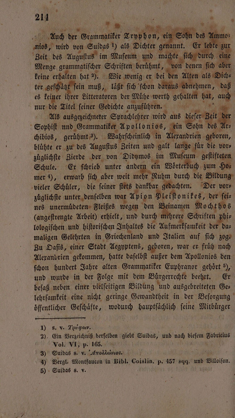 Zeit des Augustus ir im Muſeum und mac pte ſi ich du ch. Menge grammatiſcher Schriften berühmt, von denen ſich aber keine erhalten hat 3), Wie wenig er bei en Alten als Dich⸗ ter geſcha t ſein muß, laͤßt ſich ſchon dataus abnehmen, daß f es keiner ine Litteratoren der Muͤhe werth gehalten hat, aucb | nur die Titel ſeiner Gedichte anzuführen. 0 8. Als ausgezeichneter Sprachlehrer wird aus diger Zeit der Sophiſt nnd Grammatiker Apollonios, un Bohn des? r⸗ chibios, gerüͤhmt; 3). Wahrscheinlich in Wradrich geboren, biühte er zu des Auguſtus Zeiten und galt lange ‚für die vor⸗ zuͤglichſte Zierde der von Didymos n Muſeum geſtifteten Schule. Er ſchrieb unter andern ein Wörterbuch zum Ho⸗ mer 1), erwarb ſich aber weit mehr r Ruhm durch die Bildung vieler Schuͤler, die ſeiner ſtets dankbar gedachten. Der vor⸗ zuͤglichſte unter denſelben war Apion Pleiſtonikes, der ſei⸗ nes unermuͤdeten Fleißes wegen den Zeinamen Mochthos (angeſtrengte Arbeit) erhielt, und durch mehrere Schriften hir lologiſchen und hiſtoriſchen Inhaltes die Aufmerkſamkeit der da⸗ maligen Gelehrten in Griechenland und Italien auf ſich zog. Zu Oaſis, einer Stadt Aegyptens, geboren, war er fruͤh nach Alexandrien gekommen, hatte daſelbſt außer dem Apollonios den ſchon hundert Jahre alten Grammatiker Euphranor gehört 5), und wurde in der Folge mit dem Buͤrgerrechte beehrt. Er beſaß neben einer vielſeitigen Bildung und ausgebreiteten Ge⸗ lehrſamkeit eine nicht geringe Gewandtheit in der Beſorgung Öffentlicher Geſchaͤfte, wodurch hauptſaͤchlich ſeine Miene 90 8. V. Tovpar. | 2). Ein Verzeichniß derfelben giebt Suidas, und nac ae Fabriclus Vol. VI, p. 165. 3) Suidas s. v. ArollαDαννe, 6 4) Vergl. Montfaucon in Bibl. Coislin. p. 457 sqq. und Villoiſon. 5) Suidas S. v.