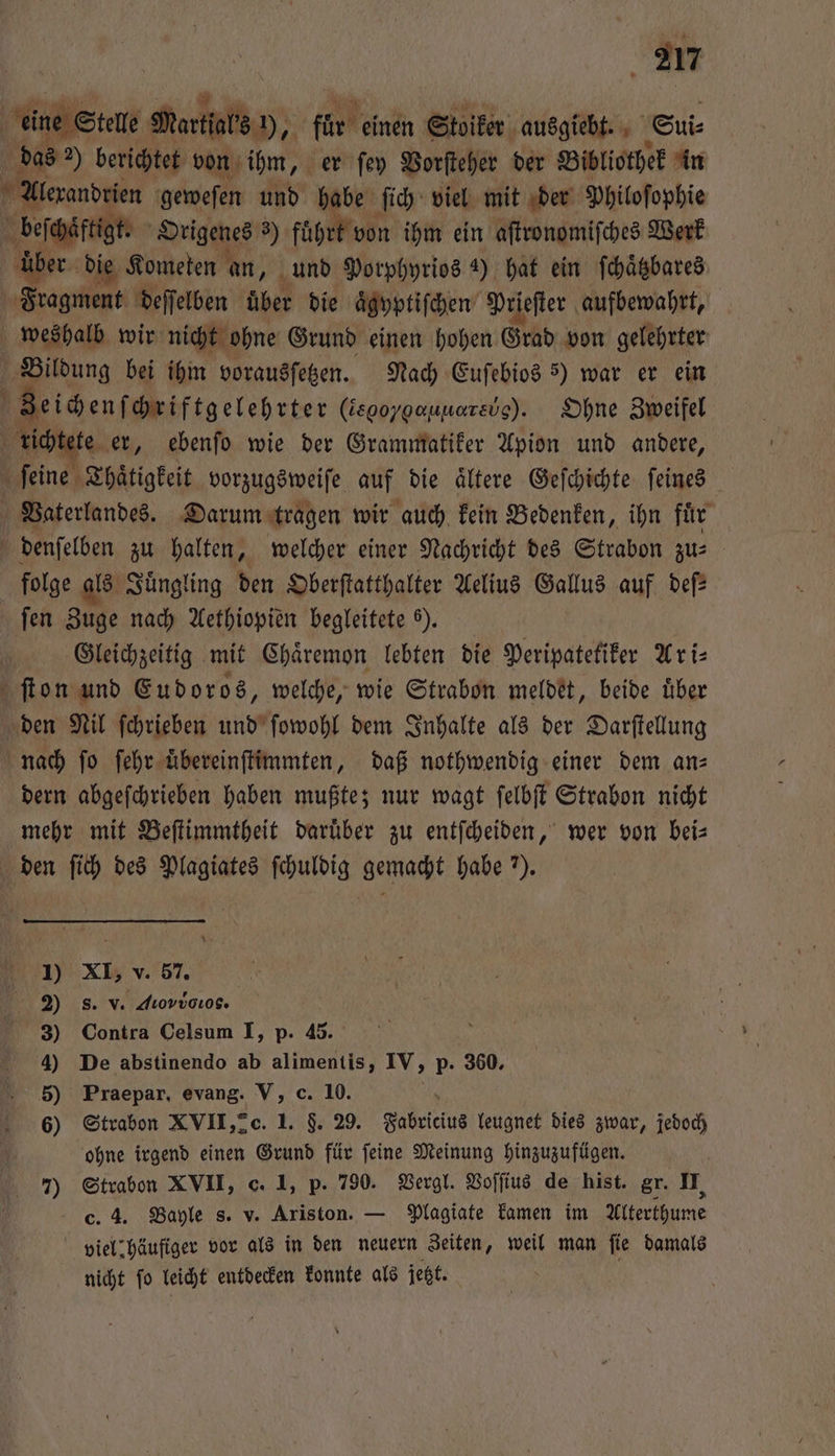 eine Stelle Martſals h, für einen Stoiker ausgiebt. Sui⸗ das 2) berichtet von ihm, er ſey Vorſteher der Bibliothek in beſchaͤftigt. Origenes 3 führk von ihm ein aſtronomiſches Werk über die Kometen an, und Porphyrios 4) hat ein ſchaͤtzbares Fragment deſſelben über die aͤgyptiſchen Prieſter aufbewahrt, weshalb wir nicht ohne Grund einen hohen Grad von gelehrter Bildung bei ihm vorausſetzen. Nach Euſebios 5) war er ein Zeichen ſchriftgelebrter (iegoyoauuarevs). Ohne Zweifel 2 — folge als Juͤngling den Oberſtatthalter Aelius Gallus auf def fen Zuge nach Aethiopien begleitete ). Gleichzeitig mit Chaͤremon lebten die Peripatetiker Ari⸗ dern abgeſchrieben haben mußte; nur wagt ſelbſt Strabon nicht mehr mit Beſtimmtheit daruͤber zu entſcheiden, wer von bei— den ſich des Plagiates ſchuldig gemacht habe 7. 1) XI, v. 57. 2) 8. v. diovvouos. 3) Contra Celsum I, p. 45. 4) De abstinendo ab alimentis, IV, p. 360, 5) Praepar, evang. V, c. 10. 6) Strabon XVII, 2c. 1. F. 29. Fabricius leugnet dies zwar, jedoch ohne irgend einen Grund für ſeine Meinung hinzuzufügen. c. 4. Bayle s. v. Ariston. — Plagiate kamen im Alterthume viel häufiger vor als in den neuern Zeiten, weil man ſie damals nicht ſo leicht entdecken konnte als jetzt.