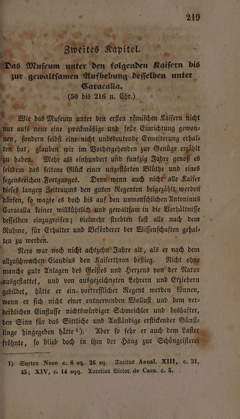1 81 i eites ale . Das Muſen unter en ole Kaiſern bis zur aebi Aufhebung ee unter „ N Caracalla. „ ee * 1 ws bis 216 n. Gr. IN. De 5 . Wie das Museum unter ben ersten mifdsen Kaiſern nicht . aufs neue eine zweckmaͤßige und feſte Einrichtung gewon⸗ 105 ſondern ſelbſt eine nicht unbedeutende Erweiterung erhal⸗ hat, glauben wir im Vorhergehenden zur Genuͤge erzaͤhlt * haben. Mehr als einhundert und funfzig Jahre Gen es ſeitdem das ſeltene Gluͤck einer ungeſtoͤrten Bluͤthe und eines ſegensreichen Fortganges. Denn wenn auch nicht alle Kaiſer dieſes langen Zeitraums den guten Regenten beigezaͤhlt werden uͤrfen, ſo wagte es doch bis auf den unmenſchlichen Antoninus Caracalla keiner willkuͤhrlich und gewaltſam in die Verhaͤltniſſe deſſelben einzugreifen; vielmehr ſtrebten faſt alle nach dem Ruhme, für Erhalter und Befoͤrderer der Wiſſ e gehal⸗ ten zu werden. * ö Nero war noch nicht achtzehm Jahre alt, als er nach dem allzuſchwachen Claudius den Kaiſerthron beſtieg. Nicht ohne manche gute Anlagen des Geiſtes und Herzens von der Natur ausgeſtattet, und von ausgezeichneten Lehrern und Graiehern | gebildet, hätte er ein» vortrefflicher Regent werden koͤnnen, wenn er ſich nicht einer entnervenden Wolluſt und dem ver— derblichen Einfluſſe nichtswuͤrdiger Schmeichler und boshafter, den Sinn für das Sittliche und Anſtaͤndige erſtickender Guͤnſt⸗ nge hingegeben haͤtte 1). Aber fo ſehr er auch dem Laſter fröpnte, ſo blieb doch in ihm der Hang zur Schoͤngeiſteren 1) Sueton Nero o. 8 sq. 26 sd. Tacitus Annal. XIII, c. 31,