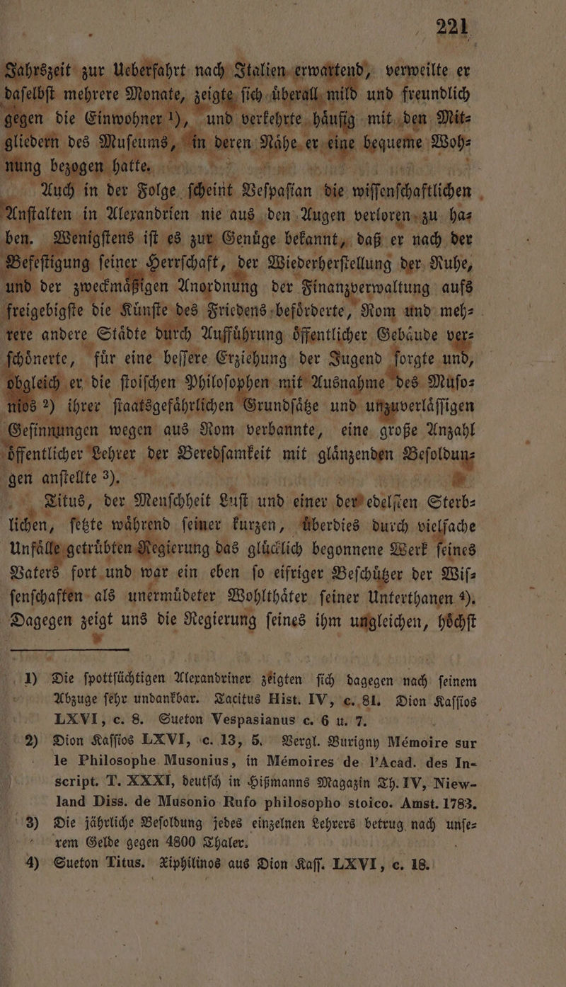 2a, Jahrszeit zur Ubetſohrt 1 verweilte er . mehrere 8 ſich U berall mil und freundlich en die Einwohne nd verkehrte häufig ‚mit, den Mit⸗ ern ee ei Pe e Bo Ac in der Folge int Befpaflan ip wifenfhoftlihen j kurt in Alexandrien nie aus den Augen verloren zu ha⸗ ben. V nigſtens iſt es zur Genuͤge bekannt, daß er nach der Bere‘ igung feine Herrſchaft, 10 Wiederherſtellung der Ruhe, und der Aan Moin Anordnun ng der Fnanzverwaltung aufs freigebigfte bie Künſte des Friedens befoͤrderte, Rom und meh⸗ rere aden Städte durch Auffuͤhrung öffentlicher Gebaͤude 15 chönerte, 8 für eine beſſere Erziehung der Jugend ſorgte und, leich er die ſtoiſchen wa I mit Ausnahme des Muſo⸗ os 2) ihrer ſtaatsgefaͤhrlichen rundſaͤtze und unzuverläſſigen Geſinnungen wegen aus Nom verbannte, eine große Anzahl öffentlicher Lehrer N Betehjamtei mit glänzenden 1 gen anſtellte 3). Titus, der Menschheit Luſt und einer dem edelſten 2 5 nicken, ſetzte während feiner kurzen, Überdies durch vielfache Unfaͤlle getruͤbten Regierung das glücklich begonnene Werk feines Vaters fort und u ein eben fo eifriger Beſchützer der Wiſ⸗ ſenſchaften als unermuͤdeter Wohlthaͤter feiner Unterthanen 9. Dagegen zeigt uns die BEN . ihm ungleichen, hoͤchſt | 9 Die wottſüchtigen Alexandriner zeigten ſich dagegen 90 ſeinem Ab'izuge ſehr undankbar. Tacitus Hist. IV, c. 81. Dion Kaſſios LXVI, c. 8. Sueton Vespasianus c. 6 u. 7. f 2) Dion Kaſſios LXVI, c. 13, 5. Vergl. Burigny Memoire sur le Philosophe Musonius, in Memoires de l’Acad. des In- script. T. XXXI, deutſch in Hißmanns Magazin Th. IV, Niew- ö land Diss. de Musonio Rufo philosopho stoico. Amst. 1783. 3) Die jährliche Beſoldung jedes einzelnen Lehrers betrug. nach ol rem Gelde gegen 4800 Thaler.