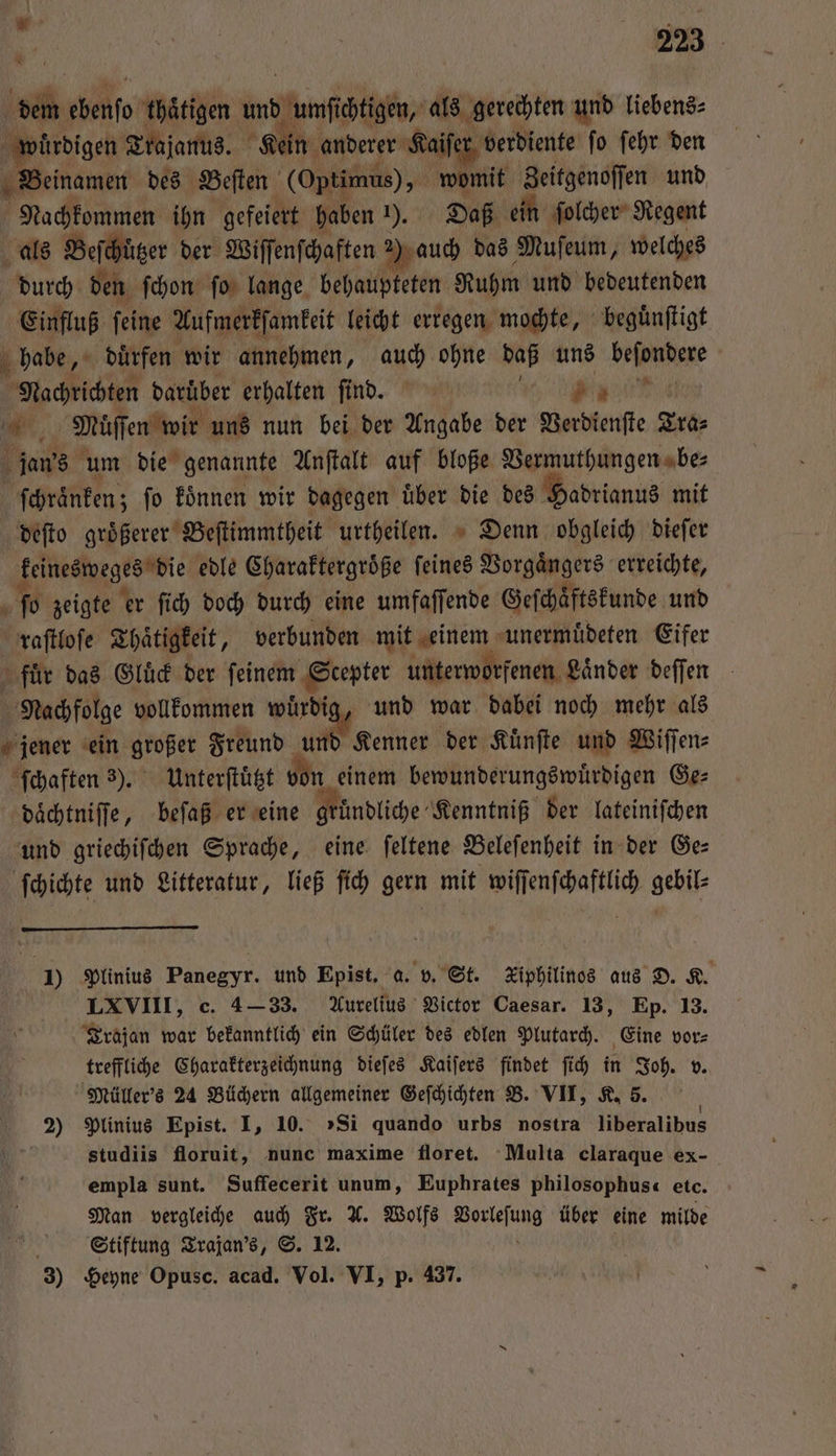 dem ebenſo thätigen und umſichtigen, als gerechten und liebens⸗ würdigen Trajanus. 1 ein anderer Kaiſer verdiente ſo ſehr den Beinamen des Bellen (Optimus), womit Zeitgenoſſen und f Nachkommen ihn gefeiert haben 1). Daß ein ſolcher Regent als Beſchuͤtzer der Wiſſenſchaften Mauch das Muſeum, welches durch den ſchon ſo lange behaupteten Ruhm und bedeutenden Einfluß ſeine Aufmerkſamkeit leicht erregen mochte, beguͤnſtigt habe, dürfen wir annehmen, auch ohne daß uns beſondere Nachrichten daruͤber erhalten ſind. ee 0 Muͤſſen wir uns nun bei der Angabe der Verdienſte Tra⸗ jan's um die genannte Anſtalt auf bloße Vermuthungen be⸗ ſchraͤnken; ſo koͤnnen wir dagegen uͤber die des Hadrianus mit deſto groͤßerer Beſtimmtheit urtheilen. Denn obgleich dieſer keinesweges die edle Charaktergroͤße feines Vorgaͤngers erreichte, ſo zeigte er ſich doch durch eine umfaſſende Geſchaͤftskunde und raſtloſe Thaͤtigkeit, verbunden mit einem unermuͤdeten Eifer fuͤr das Gluͤck der ſeinem Scepter unterworfenen Laͤnder deſſen Nachfolge vollkommen wuͤrdig, und war dabei noch mehr als jener ein großer Freund und Kenner der Kuͤnſte und Wiſſen⸗ ſchaften 3). Unterſtuͤtzt von einem bewunderungswuͤrdigen Ge⸗ daͤchtniſſe, beſaß er eine gründliche Kenntniß der lateiniſchen und griechiſchen Sprache, eine ſeltene Beleſenheit in der Ge— ſchichte und Litteratur, ließ ſich gern mit wiſſenſchaftlich gebil- I) Plinius Panegyr. und Epist. a. v. St. Kiphilinos aus D. K. LXVIII, c. 4-33. Aurelius Victor Caesar. 13, Ep. 13. Trajan war bekanntlich ein Schüler des edlen Plutarch. Eine vor⸗ treffliche Charakterzeichnung dieſes Kaiſers findet ſich in Joh. v. Müller's 24 Büchern allgemeiner Geſchichten B. VII, K. 5. 2) Plinius Epist. I, 10. „Si quando urbs nostra liberalibus 5 studiis floruit, nunc maxime floret. Multa claraque ex- empla sunt. Suffecerit unum, Euphrates philosophus etc. Man vergleiche auch Fr. X. Wolfs Vorleſung über eine milde ER Stiftung Trajan's, S. 12. ö 8 3) Heyne Opusc. acad. Vol. VI, p. 437.