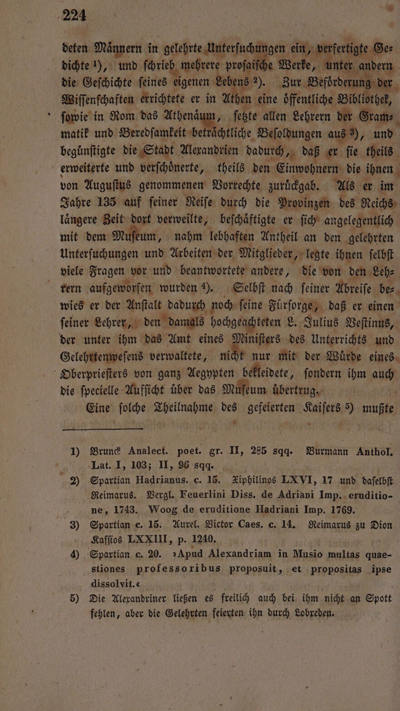 Ser Männern in gelehrte Unterfucht ngen ein, verfertit dichte 1), und ſcrieh mehrere proſaiſche Werke, unte r andern die Geſchichte ſeines eigenen Leber 18 2). Zur Beforderun der Wiſſenſchaften errichtete er in U hen eine öffentliche Bibliothek, ſowie in Rom das Athenaum, feßte allen Lehrern der Grams matik und Beredſamkeit beträchtliche Beſoldungen aus , und begünſtigte die Stadt Alexandrien dadurch, daß er ſie theils erweiterte und verſchoͤnerte, theils den Einwohnern die ihnen von Auguſtus genommenen Vorrechte zurͤckgab. Als er im Jahre 135 auf ſeiner Reiſe durch die Provinzen des Reichs laͤngere Zeit dort verweilte, beſchaͤftigte er ſich angelegentlich mit dem Müfeum, nahm lebhaften Antheil an den gelehrten Unterſuchungen und Arbeiten der Mitglieder, legte ihnen ſelbſt viele Fragen vor und beantwortete andere, die von den Leh⸗ rern aufgeworfen wurden 2). Selbſt nach feiner Abreiſe be⸗ wies er der Anſtalt unt noch ſeine Fürſorge, daß er einen ſeiner Lehrer, den damals hochgeachteten L. Julius Veſtinus, der unter ihm das Amt eines 1 des Unterrichts und Gelehrtenweſens verwaltete, nicht nur mit der Wuͤrde eines Oberprieſters von ganz Aegypten bekleidete, ſondern ihm auch die ſpecielle Aufſicht uͤber das Mufeum übertrug. wu 1 85 Theilnahme des Aaken nich 5) ae * 9 1) Brunck ler poet. gr. II, 285 sqq. Burmann Anthol, Lat. I, 103; II, 96 sqq. 2) Spartian Hadrianus. c. 15. Kiphilinos LXVI, 17 und daſelbſt Reimarus. Vergl. Feuerlini Diss. de Adriabi Imp. eruditio- ö ne, 1743. Woog de eruditione Hadriani Imp. 1769. 3) Spartian c. 15. Aurel. Victor Caes. c. 14. Reimarus zu Dion Kaſſios LXXIII, p. 1240. IR 4) Spaxtian c. 20. »Apud Alexandriam in Musio multas quae- stiones professoribus rarer gt, et propositas ipse dissolvit.« 5) Die Alexandriner ließen es freilich auch bei ihm nicht an Spott fehlen, aber die Gelehrten feierten ihn durch Lobreden.