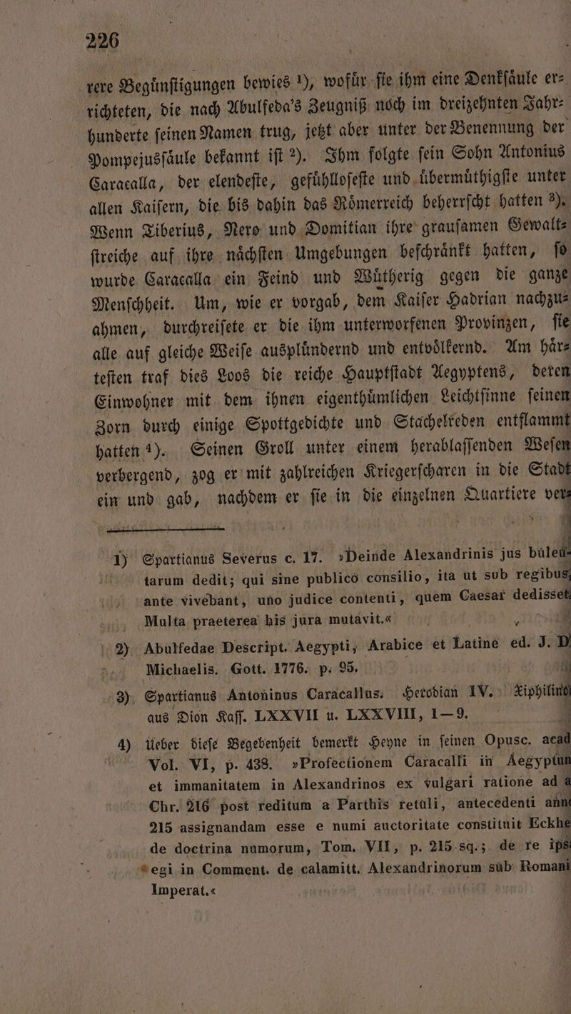 rere Begünſtigungen bewies ), wofür ſie ihm eine Denkſaͤule er⸗ richteten, die nach Abulfeda's Zeugniß noch im dreizehnten Jahr⸗ hunderte ſeinen Namen trug, jetzt aber unter der Benennung der Pompejusſaͤule bekannt iſt ?). Ihm folgte ſein Sohn Antonius Caracalla, der elendeſte, gefuͤhlloſeſte und uͤbermuͤthigſte unter allen Kaiſern, die bis dahin das Roͤmerreich beherrſcht hatten 3). Wenn Tiberius, Nero und Domitian ihre graufamen Gewalt ftreiche auf ihre naͤchſten Umgebungen beſchraͤnkt hatten, ſo wurde Caracalla ein Feind und Wuͤtherig gegen die ganze Menſchheit. Um, wie er vorgab, dem Kaiſer Hadrian nachzu⸗ ahmen, durchreiſete er die ihm unterworfenen Provinzen, ſie alle auf gleiche Weiſe auspluͤndernd und entvoͤlkernd. Am haͤr⸗ teſten traf dies Loos die reiche Hauptſtadt Aegyptens, deren Einwohner mit dem ihnen eigenthuͤmlichen Leichtſinne ſeinen Zorn durch einige Spottgedichte und Stachelreden entflammt hatten 4). Seinen Groll unter einem herablaſſenden Weſen verbergend, zog er mit zahlreichen Kriegerſcharen in die Stadt ein und gab, nachdem er ſie in die einzelnen Quartiere N. 7 N N a 0 2 Spartianus Severus c. 17. Beine Alexandrinis jus d ö tarum dedit; qui sine publico consilio, ita ut sub regibus : ante vivebant, uno judice contenti, quem Caesar dedisset Multa praeterea his jura mutavit.« | Be 2) Abulfedae Descript. Aegypti, Arabice et Latine ed J. » 0 Michaelis. Gott. 1776. p. 95. 1 3) Spartianus Antoninus Caracallus. Herodian IV. Khun aus Dion Kaſſ. LXXVII u. LXXVIII, 1—9. 4) Ueber dieſe Begebenheit bemerkt Heyne in feinen Opusc. acad Vol. VI, p. 438. »Profectionem Caracalli in Aegyptun et immanitatem in Alexandrinos ex vulgari ratione ad a Chr. 216 post reditum a Parthis retuli, antecedenti ann 215 assignandam esse e numi auctoritate constituit Eckhe de doctrina numorum, Tom. VII, p. 2l5-.sq.;. de re ips egi in Comment. de calamitt. Alexandrinorum sub: Romani Imperat.« 9