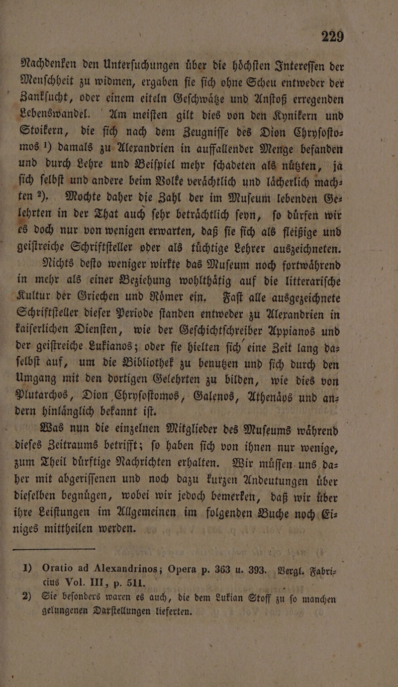 Nachdenken den Unterſuchungen uͤber die hoͤchſten Intereſſen der Menſchheit zu widmen, ergaben ſie ſich ohne Scheu entweder der Zankſucht, oder einem eiteln Geſchwaͤtze und Anſtoß erregenden Lebenswandel. Am meiſten gilt dies von den Kynikern und Stoikern, die fich nach dem Zeugniſſe des Dion Chryſoſto⸗ mos 1) damals zu Alexandrien in auffallender Menge befanden und durch Lehre und Beiſpiel mehr ſchadeten als nützten, ja ſich ſelbſt und andere beim Volke verächtlich und laͤcherlich mach⸗ ten 2). Mochte daher die Zahl der im Muſeum lebenden Ge: oe in der That auch ſehr betraͤchtlich ſeyn, ſo duͤrfen wir doch nur von wenigen erwarten, daß ſie ſich als fleißige und e Schriftſteller oder als tuͤchtige Lehrer auszeichneten. Nichts deſto weniger wirkte das Muſeum noch fortwaͤhrend in mehr als einer Beziehung wohlthaͤtig auf die litterariſche Kultur der Griechen und Roͤmer ein. Faſt alle ausgezeichnete Schriftſteller dieſer Periode ſtanden entweder zu Alexandrien in kaiſerlichen Dienſten, wie der Geſchichtſchreiber Appianos und der geiſtreiche Lukianos; oder ſie hielten ſich eine Zeit lang da: ſelbſt auf, um die Bibliothek zu benutzen und ſich durch den Umgang mit den dortigen Gelehrten zu bilden, wie dies von Plutarchos, Dion Chryſoſtomos j Galenos, Athenaͤbs und ans dern hinlaͤnglich bekannt iſt. Was nun die einzelnen Mitglieder des Muſeums waͤhrend dieſes Zeitraums betrifft; ſo haben ſich von ihnen nur wenige, zum Theil duͤrftige Nachrichten erhalten. Wir muͤſſen uns da⸗ her mit abgeriſſenen und noch dazu kurzen Andeutungen uͤber dieſelben begnügen, wobei wir jedoch bemerken, daß wir fiber ihre Leiſtungen im Allgemeinen im folgenden Buche noch Ei⸗ niges mittheilen werden. W 1) Oratio ad . 9 p. 303 u. 393. Vergl. Sehr cius Vol. III, p. 511. N 2) Sie beſonders waren es auch, die dem Lukian Stoff 0 ſo 1 5 gelungenen Darſtellungen lieferten. ö