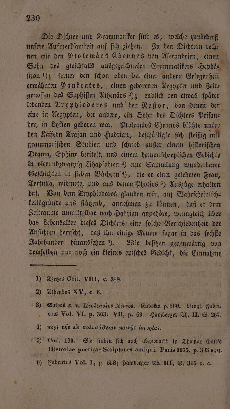 Die Dichter und Grammatiker find es, welche zuvoͤrderſt unſere Aufmerkſamkeit auf ſich ziehen. Zu den Dichtern rech⸗ nen wir den Ptolemaͤos Chennos von Alexandrien, einen Sohn des gleichfalls ausgezeichneten Grammatikers Hephaͤ⸗ ſtion 1); ferner den ſchon oben bei einer andern Gelegenheit erwaͤhnten Pankrates, einen geborenen Aegypter und Zeit⸗ genoſſen des Sophiſten Athenaͤos 2); endlich den etwas ſpaͤter lebenden Tryphiodoros und den Neſtor, von denen der eine in Aegypten, der andere, ein Sohn des Dichters Peiſan— der, in Lykien geboren war. Ptolemaͤos Chennos bluͤhte unter den Kaiſern Trajan und Hadrian, beſchaͤftigte ſich fleißig mit grammatiſchen Studien und ſchrieb außer einem hiſtoriſchen Drama, Sphinx betitelt, und einem homeriſch-epiſchen Gedichte in vierundzwanzig Rhapſodien 3) eine Sammlung wunderbarer Geſchichten in ſieben Buͤchern 3), die er einer gelehrten Frau, Tertulla, widmete, und aus denen Photios 5) Auszuͤge erhalten hat. Von dem Tryphiodoros glauben wir, auf Wahrſcheinlich⸗ keitsgruͤnde uns ſtuͤtzend, annehmen zu koͤnnen, daß er dem Zeitraume unmittelbar nach Hadrian angehoͤre, wenngleich uͤber das Lebensalter dieſes Dichters eine ſolche Verſchiedenheit der Anſichten herrſcht, daß ihn einige Neuere ſogar in das ſechſte Jahrhundert hinausſetzen „ beſitzen gegenwaͤrtig von demſelben nur noch ein kleines epiſches Gedicht, die Einnahme 1) Tzetzes Chil. VIII, v. 388. 2) Athenäos XV. c. 6. 3) Suidas s. v. Hrol eh, Xivvos. Eudokia p. 360. Vergl. Fabri⸗ cius Vol. VI, p. 303; VII, p. 69. Hamberger Th. II. S. 267. 4) megl vs sis molvuadeıav ννm/j/s doro. 5) Cod. 190. Sie finden ſich auch abgedruckt in Thomas Gale'ss Historiae poeticae Scriptores antiqui. Paris 1675. p. 303 8.