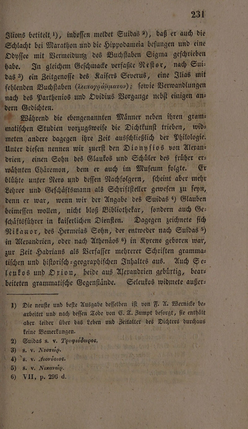 Ilions betitelt 1), indeſſen meldet Suidas 2), daß er auch die Schlacht bei Marathon und die Hippodameia beſungen und eine Odyſſee mit Vermeidung des Buchſtaben Sigma geſchrieben habe. In gleichem Geſchmacke verfaßte Neſtor, nach Sui⸗ das 3) ein Zeitgenoſſe des Kaiſers Severus, eine Ilias mit fehlenden Buchſtaben (Reımoygaiuarov) ; ſowie Verwandlungen . nach des Parthenios und Ovidius Vorgange nebſt einigen an⸗ dern Gedichten. a Waͤhrend die ebengenannten Maͤnner neben ihren gram⸗ matiſchen Studien vorzugsweiſe die Dichtkunſt trieben, wid⸗ meten andere dagegen ihre Zeit ausſchließlich der Philologie. Unter dieſen nennen wir zuerſt den Dionyſios von Alexan⸗ drien, einen Sohn des Glaukos und Schüler des früher er— waͤhnten Chaͤremon, dem er auch im Muſeum folgte. Er bluͤhte unter Nero und deſſen Nachfolgern, ſcheint aber mehr Lehrer und Geſchaͤftsmann als Schriftſteller geweſen zu ſeyn, denn er war, wenn wir der Angabe des Suidas ) Glauben beimeſſen wollen, nicht bloß Bibliothekar, ſondern auch Ge⸗ ſchaͤftsfuͤhrer in kaiſerlichen Dienſten. Dagegen zeichnete ſich Nikanor, des Hermeias Sohn, der entweder nach Suidas 5) in Alexandrien, oder nach Athenaͤos 6) in Kyrene geboren war, zur Zeit Hadrians als Verfaſſer mehrerer Schriften gramma— tiſchen und hiſtoriſch-geographiſchen Inhaltes aus. Auch Se: leukos und Orion, beide aus Alexandrien gebuͤrtig, bear⸗ | beiteten grammatiſche Gegenflände. Seleukos widmete außer: 1) Die neuſte und beſte Ausgabe deſſelben iſt von F. A. Wernicke be⸗ arbeitet und nach deſſen Tode von C. T. Zumpt beſorgt, ſie enthält aber leider über das Leben und Zeitalter des Dichters durchaus keine Bemerkungen. 2) Suidas s. v. Z’pvpLodwgos, 3) s. v. Neorog. 4) s. v. Aiovvotos. 5) s. v. Nixavwg. 6) VII, p. 296 d.