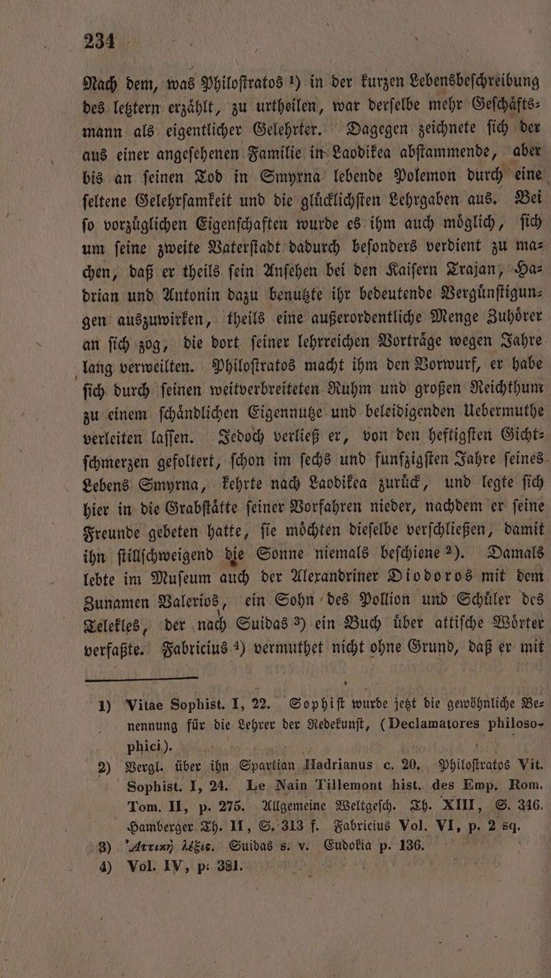 Nach dem, was Philoſtratos !) in der kurzen Lebensbeſchreibung des letztern erzaͤhlt, zu urtheilen, war derſelbe mehr Geſchaͤfts⸗ mann als eigentlicher Gelehrter. Dagegen zeichnete ſich der aus einer angeſehenen Familie in Laodikea abſtammende, aber bis an ſeinen Tod in Smyrna lebende Polemon durch eine ſeltene Gelehrſamkeit und die gluͤcklichſten Lehrgaben aus. Bei ſo vorzuͤglichen Eigenſchaften wurde es ihm auch moͤglich, ſich um ſeine zweite Vaterſtadt dadurch beſonders verdient zu ma⸗ chen, daß er theils ſein Anſehen bei den Kaiſern Trajan, Ha⸗ drian und Antonin dazu benutzte ihr bedeutende Verguͤnſtigun⸗ gen auszuwirken, theils eine außerordentliche Menge Zuhörer an ſich zog, die dort ſeiner lehrreichen Vortraͤge wegen Jahre lang verweilten. Philoſtratos macht ihm den Vorwurf, er habe ſich durch ſeinen weitverbreiteten Ruhm und großen Reichthum zu einem ſchaͤndlichen Eigennutze und beleidigenden Uebermuthe verleiten laſſen. Jedoch verließ er, von den heftigſten Gicht⸗ ſchmerzen gefoltert, ſchon im ſechs und funfzigſten Jahre feines- Lebens Smyrna, kehrte nach Laodikea zuruͤck, und legte ſich hier in die Grabſtaͤtte ſeiner Vorfahren nieder, nachdem er ſeine Freunde gebeten hatte, ſie moͤchten dieſelbe verſchließen, damit ihn ſtillſchweigend die Sonne niemals beſchiene 25. Damals lebte im Muſeum auch der Alexandriner Diodoros mit dem Zunamen Valerios, ein Sohn des Pollion und Schuͤler des Telekles, der nach Suidas 3) ein Buch uͤber attiſche Woͤrter verfaßte. Fabricius ) vermuthet nicht ohne Grund, daß er mit 1) Vitae Sophist. I, 22. Sophiſt wurde jetzt die gewöhnliche Be⸗ nennung für die Lehrer der Redekunſt, (Declamatores philoso- phici). f N 2) Vergl. über ihn Spartan Hadrianus c. 20. Philoſtratos Vit. Sophist. I, 24. Le Nain Tillemont hist. des Emp. Rom. Tom. II, p. 275. Allgemeine Weltgeſch. Th. XIII, S. 346. Hamberger Th. II, S. 313 f. Fabricius Vol. VI, p. 2 sg. 3) Artınn) Atkıs. Suidas s. v. Eudokia p. 136. 4) Vol. IV, p. 381.