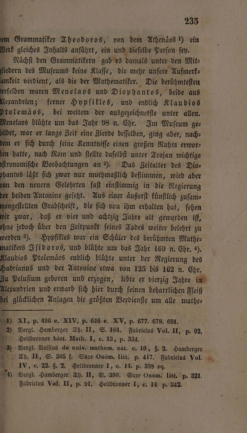 em Grammatiker Theodoros, von dem Athenaͤos ) ein Werk gleiches Inhalts anfuͤhrt, ein und dieſelbe Perſon ſey. Naͤchſt den Grammatikern gab es damals unter den Mit⸗ liedern des Muſeums keine Klaſſe, die mehr unſere Aufmerk⸗ amkeit verdient, als die der Mathematiker. Die beruͤhmteſten erſelben waren Menelaos und Diophantos, beide aus llexandrien; ferner Hypſikles, und endlich Klaudios ytolemaͤos, bei weitem der ausgezeichnetſte unter allen. Menelaos blühte um das Jahr 98 n. Chr. Im Muſeum ge⸗ ildet, war er lange Zeit eine Zierde deſſelben, ging aber, nach⸗ dem er ſich durch ſeine Kenntniſſe einen großen Ruhm erwor— hen hatte, nach Rom und ſtellte daſelbſt unter Trajan wichtige iſtronomiſche Beobachtungen an 2). Das Zeitalter des Dio⸗ Ihantos läßt ſich zwar nur muthmaßlich beſtimmen, wird aber don den neuern Gelehrten faſt einſtimmig in die Regierung der beiden Antonine geſetzt. Aus einer aͤußerſt kuͤnſtlich zuſam⸗ mengeſtellten Grabſchrift, die ſich von ihm erhalten hat, ſehen wir zwar, daß er vier und achtzig Jahre alt geworden iſt, ohne jedoch über den Zeitpunkt feines Todes weiter belehrt zu werden 3). Hypſikles war ein Schuͤler des berühmten Mathe⸗ matikers Iſidoros, und bluͤhte um das Jahr 160 n. Chr. 4). Klaudios Ptolemaͤos endlich bluͤhte unter der Regierung des Hadrianus und der Antonine etwa von 125 bis 162 n. Chr. Zu Peluſium geboren und erzogen, lebte er vierzig Jahre in Alexandrien und erwarb ſich hier durch ſeinen beharrlichen Fleiß bi gluͤcklichen Anlagen die größten Verdienſte um alle mathe: 7 XI, p. 496 e. XIV, p. 646 c. XV, p. 677. 678. 691. 2) Vergl. Hamberger Th. II, S. 184. Fabricius Vol. II, p. 92, Heilbronner hist. Math. I, c. 13, p. 334. 8) Vergl. Voſſius de univ. mathem. nat. c. 10, F. 2. Hamberger Th. II, S. 305 f. Saxe Onom. litt. p. 417. Fabricius Vol. . IV, c. 22. $. 2, Heilbronner I, c. 14. p. 338 84. 4) Vergl. Hamberger Th. II, S. 390. Saxe Onom. litt. p. 321. Fabricius Vol. II, p. 91. Heilbronner I, c. 14 p. 342.
