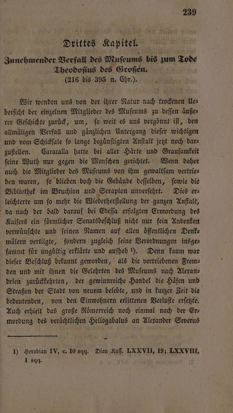drittes Kapitel Zunehmender Verfall des WMuſeums bis zum Tode | Theodoſius des Großen. (216 bis 395 n. Chr.). Wir wenden uns von der ihrer Natur nach trockenen Ue⸗ berſicht der einzelnen Mitglieder des Muſeums zu deſſen aͤuße⸗ rer Geſchichte zuruck, um, fo weit es uns vergoͤnnt iſt, den allmaͤligen Verfall und gaͤnzlichen Untergang dieſer wichtigen und vom Schickſale ſo lange beguͤnſtigten Anſtalt jetzt noch dar⸗ zuſtellen. Caracalla hatte bei aller Härte und Grauſamkeit ſeine Wuth nur gegen die Menſchen gerichtet. Wenn daher auch die Mitglieder des Muſeums von ihm gewaltſam vertrie— ben waren, ſo blieben doch die Gebaͤude deſſelben, ſowie die Bibliothek im Bruchion und Serapion unverſehrt. Dies er⸗ leichterte um ſo mehr die Wiederherſtellung der ganzen Anſtalt, da nach der bald darauf bei Edeſſa erfolgten Ermordung des Kaiſers ein föͤrmlicher Senatsbeſchluß nicht nur ſein Andenken verwuͤnſchte und feinen Namen auf allen öffentlichen Denk: maͤlern vertilgte, ſondern zugleich ſeine Verordnungen insge⸗ ſammt fur ungültig erklaͤrte und aufhob ). Denn kaum war dieſer Beſchluß bekannt geworden, als die vertriebenen Frem— den und mit ihnen die Gelehrten des Muſeums nach Alexan⸗ drien zuruͤckkehrten, der gewinnreiche Handel die Häfen und Straßen der Stadt von neuem belebte, und in kurzer Zeit die bedeutenden, von den Einwohnern erlittenen Verluſte erſetzte. Auch erhielt das große Roͤmerreich noch einmal nach der Er⸗ mordung des veraͤchtlichen Heliogabalus an Alexander Severus — 1) Herodian IV, c. 10 sqd. Dion Sa NH 19; LXX VII, 1 sqq. |