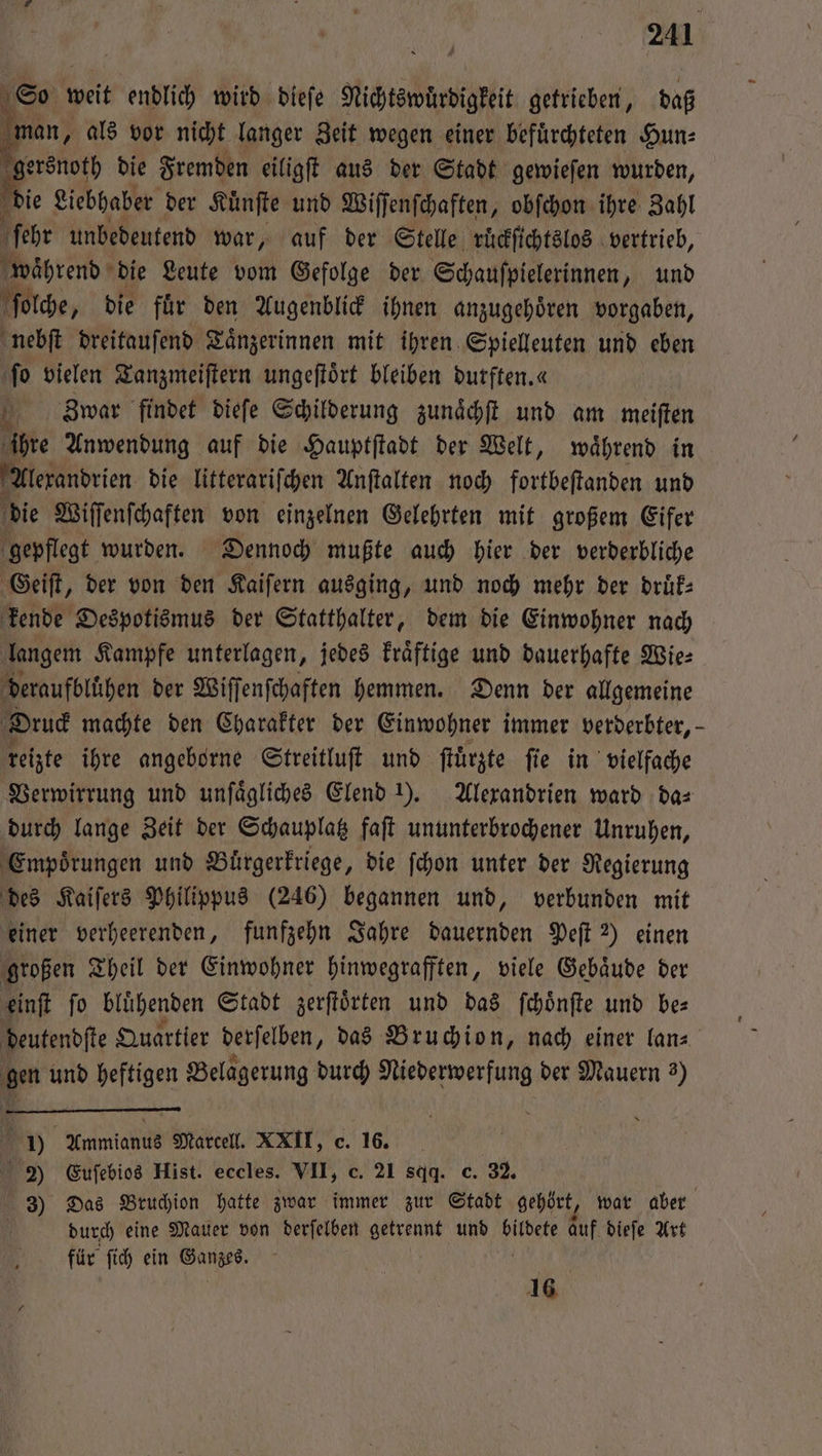 So weit endlich wird dieſe Nichtswuͤrdigkeit getrieben, daß e als vor nicht langer Zeit wegen einer befuͤrchteten Hun⸗ e die Fremden eiligſt aus der Stadt gewieſen wurden, die Liebhaber der Kuͤnſte und Wiſſenſchaften, obſchon ihre Zahl ſehr unbedeutend war, auf der Stelle ruͤckſichtslos vertrieb, öbrend die Leute vom Gefolge der Schauſpielerinnen, und ſolche, die fuͤr den Augenblick ihnen anzugehoͤren vorgaben, nebſt dreitauſend Taͤnzerinnen mit ihren Spielleuten und eben ſo vielen Tanzmeiſtern ungeſtoͤrt bleiben durften.« * Zwar findet dieſe Schilderung zunaͤchſt und am meiſten ihre Anwendung auf die Hauptſtadt der Welt, waͤhrend in Alexandrien die litterariſchen Anſtalten noch fortbeſtanden und f die Wiſſenſchaften von einzelnen Gelehrten mit großem Eifer gepflegt wurden. Dennoch mußte auch hier der verderbliche Geiſt, der von den Kaiſern ausging, und noch mehr der druͤk— kende Despotismus der Statthalter, dem die Einwohner nach langem Kampfe unterlagen, jedes kraͤftige und dauerhafte Wie: deraufblühen der Wiſſenſchaften hemmen. Denn der allgemeine Druck machte den Charakter der Einwohner immer verderbter, - reizte ihre angeborne Streitluſt und ſtuͤrzte ſie in vielfache Verwirrung und unſaͤgliches Elend ). Alexandrien ward da⸗ durch lange Zeit der Schauplatz faſt ununterbrochener Unruhen, Empoͤrungen und Buͤrgerkriege, die ſchon unter der Regierung des Kaiſers Philippus (246) begannen und, verbunden mit einer verheerenden, funfzehn Jahre dauernden Peſt 2) einen großen Theil der Einwohner hinwegrafften, viele Gebäude der einſt ſo blühenden Stadt zerſtoͤrten und das ſchoͤnſte und bes deutendſte Quartier derſelben „das Bruchion, nach einer lan⸗ gen und heftigen Belagerung durch . der Mauern 3) y Ammianus Marcell. XXII, e. 16. 2) Euſebios Hist. eccles. VII, c. 21 sqq. c. 32. 3) Das Bruchion hatte zwar immer zur Stadt gehört, war aber durch eine Mauer von derſelben getrennt und AR auf dieſe Art für ſich ein nen | 16