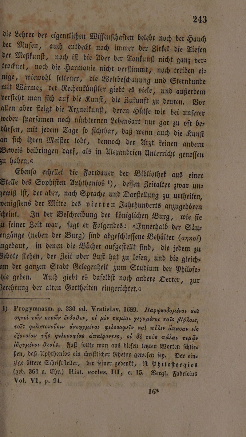 die Lehrer der eigentlichen Wiſſenſchaften belebt noch der Hauch der Muſen, auch entdeckt noch immer der Zirkel die Tiefen der Meßkunſt, noch iſt die Ader der Tonkunſt nicht ganz ver⸗ trocknet, noch die Harmonie nicht verſtimmt, noch treiben ei⸗ nige, wiewohl ſeltener, die Weltbeſchauung und Sternkunde mit Wärme; der Rechenkuͤnſtler giebt es viele, und außerdem verſteht man ſich auf die Kunſt, die Zukunft zu deuten. Vor allen aber ſteigt die Arzneikunſt, deren Huͤlfe wir bei unſerer weder ſparſamen noch nuͤchternen Lebensart nur gar zu oft be⸗ dürfen, mit jedem Tage fo ſichtbar, daß wenn auch die Kunſt an ſich ihren Meiſter lobt, dennoch der Arzt keinen andern Beweis beibringen darf, als in Alexandrien Unterricht genoſſen zu haben «. PR Ce'bbenſo erhellet die Fortdauer der Bibliothek aus einer Stelle des Sophiſten Aphthonios 1), deſſen Zeitalter zwar un⸗ gewiß iſt, der aber, nach Sprache und Darſtellung zu urtheilen, venigſtens der Mitte des vierten Jahrhunderts anzugehoͤren cheint. In der Beſchreibung der koͤniglichen Burg, wie ſie iu feiner Zeit war, ſagt er Folgendes: „Innerhalb der Saͤu— engaͤnge (neben der Burg) ſind abgeſchloſſene Behaͤlter (onx0L) gebaut, in denen die Bücher aufgeſtellt find, die jedem zu gebote ſtehen, der Zeit oder Luft hat zu leſen, und die gleich⸗ am der ganzen Stadt Gelegenheit zum Studium der Philoſo⸗ hie geben. Auch giebt es daſelbſt noch andere Oerter, zur serehrung der alten Gottheiten eingerichtet.« 9 Progymnasm. p. 330 ed. Vratislav. 1689. Ha gœnooͤo ut vo: xal 1 omrol ruv orod Evöodev, o, ulv raulaı νEꝝãlvo r Bißkos, ros Yılomovorow dvswyusvou QıL000@Elv Hal mehr anaoav.£ic f SSoανν 175 QYılooopias amalpovrss,. o os Tois daher Tıuav idovusvor Heovs. Faſt follte man aus dieſen letzten Worten ſchlie⸗ ßen, daß Aphthonios ein chriſtlicher Rhetor geweſen ſey. Der ein⸗ zige ältere Schriftſteller, der ſeiner gedenkt, iſt Philoſtorgios (geb. 364 n. Chr.) Hist. eceles. III, c. 15. Vergl. Fabricius Vol. VI, p. 91. . N Hal, 16*