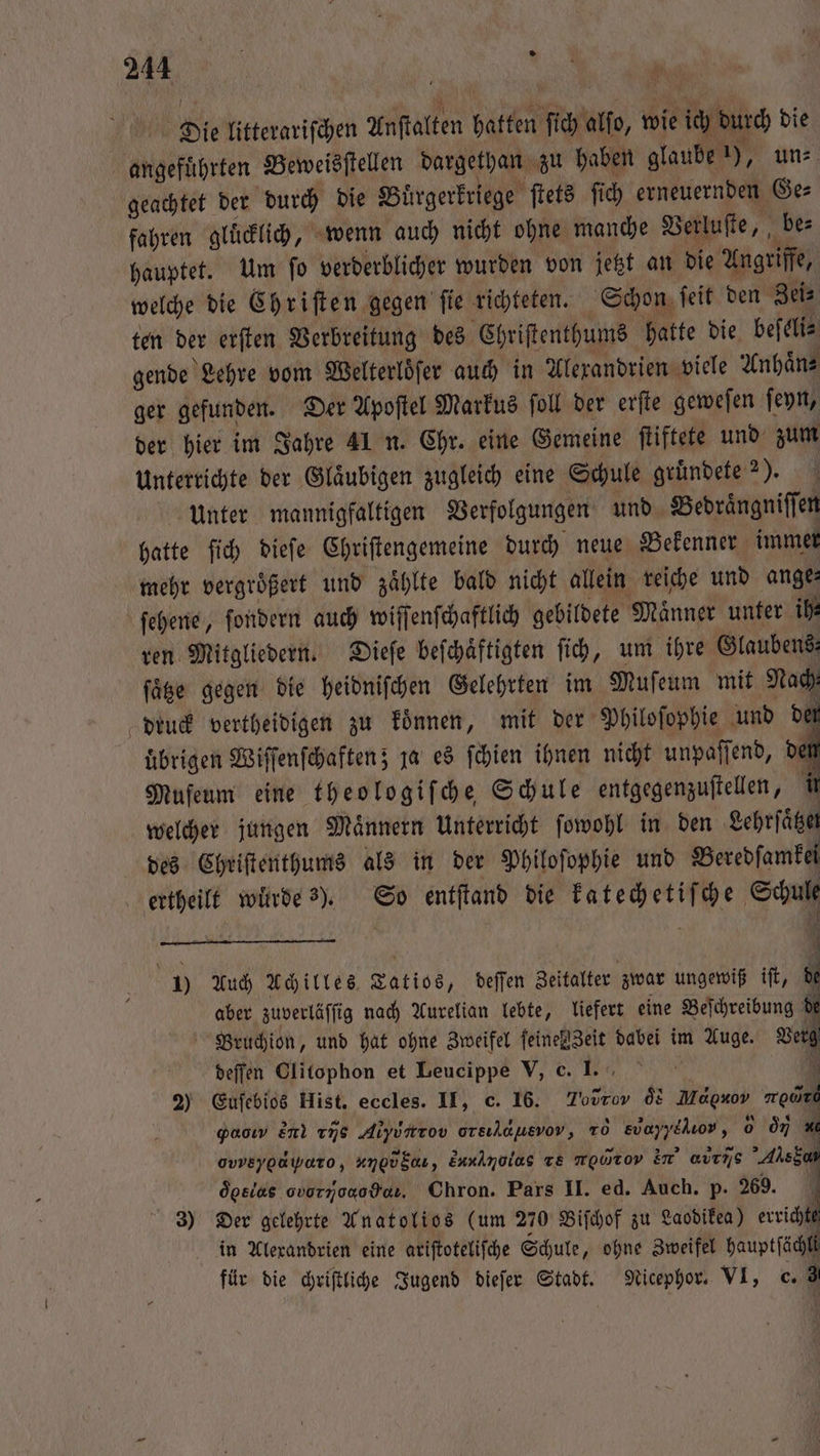 Die litterariſchen Anſtalten hatten ſich alfo, wie ich durch die angeführten Beweisſtellen dargethan zu haben glaube 1), un⸗ geachtet der durch die Buͤrgerkriege ſtets ſich erneuernden Ge⸗ fahren glücklich, wenn auch nicht ohne manche Verluſte, be⸗ hauptet. Um ſo verderblicher wurden von jetzt an die Angriffe, welche die Chriſten gegen ſie richteten. Schon ſeit den Zei⸗ ten der erſten Verbreitung des Chriſtenthums hatte die beſeli⸗ gende Lehre vom Welterlöfer auch in Alexandrien viele Anhaͤn⸗ ger gefunden. Der Apoſtel Markus ſoll der erſte geweſen ſeyn, der hier im Jahre 41 n. Chr. eine Gemeine ſtiftete und zum unterrichte der Gläubigen zugleich eine Schule gruͤndete 2). unter mannigfaltigen Verfolgungen und Bedraͤngniſſen hatte ſich dieſe Chriſtengemeine durch neue Bekenner immer mehr vergrößert und zählte bald nicht allein reiche und ange: ſehene, ſondern auch wiſſenſchaftlich gebildete Männer unter ih ren Mitgliedern. Dieſe beſchaͤftigten ſich, um ihre Glaubens füge gegen die heidniſchen Gelehrten im Muſeum mit Nach druck vertheidigen zu koͤnnen, mit der Philoſophie und der uͤbrigen Wiſſenſchaften; ja es ſchien ihnen nicht unpaſſend, de Muſeum eine theologiſche Schule entgegenzuſtellen, i welcher jungen Maͤnnern Unterricht ſowohl in den Lehrſaͤtzet des Chriſtenthums als in der Philoſophie und Beredſamkel ertheilt würde s). So entſtand die katechetiſche Schul Ey 1) Auch Achilles Tatios, deſſen Zeitalter zwar ungewiß iſt, de aber zuverläſſig nach Aurelian lebte, liefert eine Beſchreibung di Bruchion, und hat ohne Zweifel feine eit dabei im Auge. Verg deſſen Clitophon et Leucippe V, c. 1. x 2) Euſebios Hist. eccles. II, c. 16. T0 ds Magxov re gaoıw e 176 Alyuntrov orsılausvov, 10 evayyelıor, 0 oi ovveyodiwaro, , S, Eau ze mowrov in’ avens Ales 5 oͤeelas obo Hel. Ohron. Pars II. ed. Auch. p. 269. 3) Der gelehrte Anatolios (um 270 Biſchof zu Laodikea) errichte in Alexandrien eine ariſtoteliſche Schule „ohne Zweifel hauptſächli für die chriſtliche Jugend dieſer Stadt. Nicephor. VI, c. 3