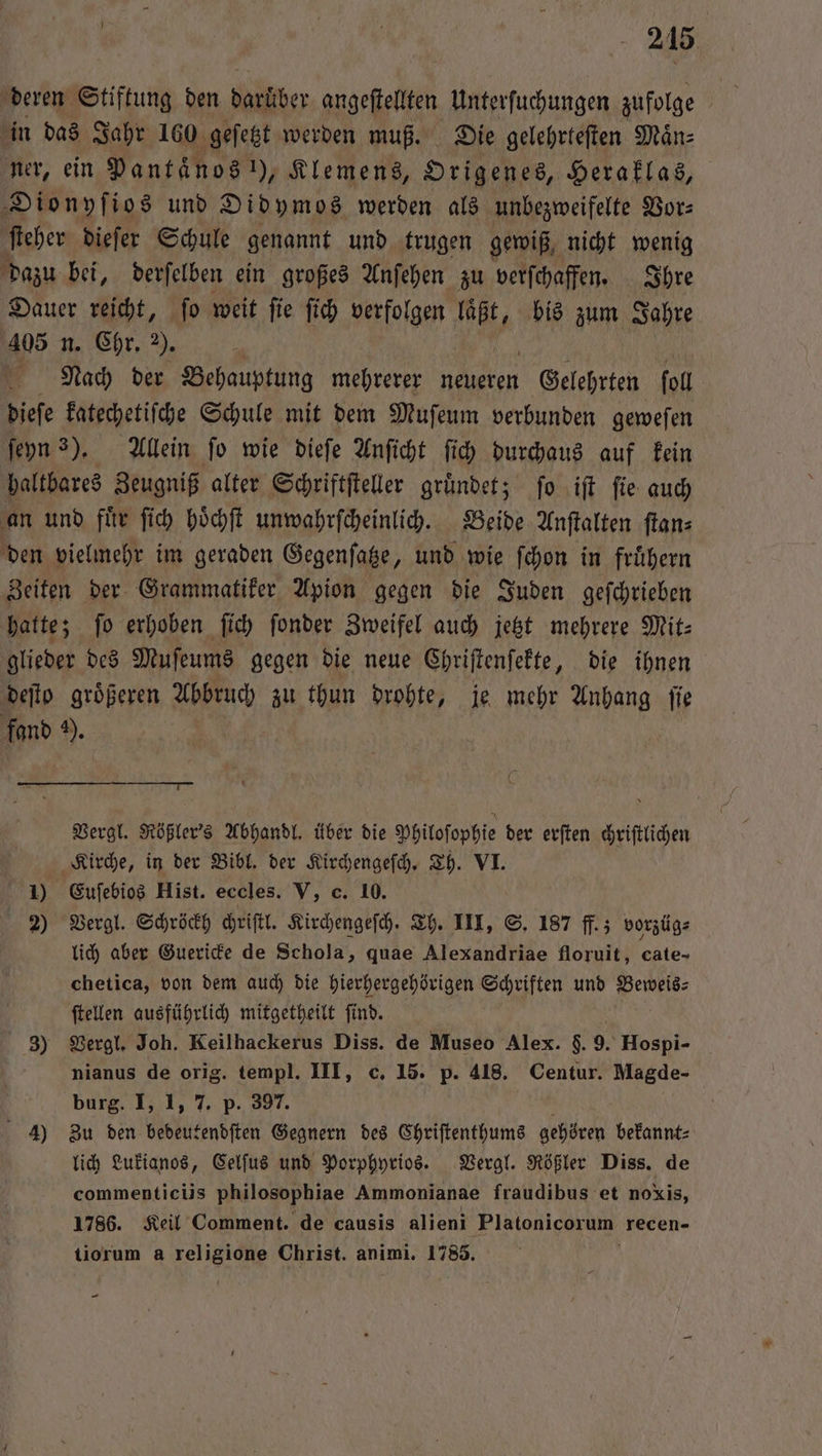 deren Stiftung den re angeſtellten Unterſuchungen zufolge | in das Jahr 160 geſetzt werden muß. Die gelehrteſten Maͤn⸗ ner, ein Pantänos 1), Klemens, Origenes, Heraklas, Dionyſios und Didymos. werden als unbezweifelte Vor⸗ ſteher dieſer Schule genannt und trugen gewiß nicht wenig dazu bei, derſelben ein großes Anſehen zu verſchaffen. Ihre Dauer reicht, ſo weit ſie ſich verfolgen 9 2 bis zum Jahre 405 n. Chr. 2). \ | Nach der Behauptung mehrerer neueren e ſoll dieſe katechetiſche Schule mit dem Muſeum verbunden geweſen ſeyn 3). Allein ſo wie dieſe Anſicht ſich durchaus auf kein haltbares Zeugniß alter Schriftſteller gründet; fo iſt fie auch an und fuͤr ſich hoͤchſt unwahrſcheinlich. Beide Anſtalten ſtan⸗ den vielmehr im geraden Gegenſatze, und wie ſchon in fruͤhern Zeiten der Grammatiker Apion gegen die Juden geſchrieben hatte; ſo erhoben ſich ſonder Zweifel auch jetzt mehrere Mit— glieder des Muſeums gegen die neue Chriſtenſekte, die ihnen deſto groͤßeren Abbruch zu thun drohte, je mehr Anhang ſie fand 9). 0 Vergl. Rößler's Abhandl. über die Philoſophie der erſten chriſtlichen Kirche, in der Bibl. der Kirchengeſch. Th. VI. 1) Euſebios Hist. eccles. V, c. 10. 2) Vergl. Schröckh chriſtl. Kirchengeſch. Th. III, S. 187 ff.; vorzüg⸗ lich aber Guericke de Schola, quae Alexandriae floruit, cate- chetica, von dem auch die hierhergehörigen Schriften und Hels: ſtellen ausführlich mitgetheilt ſind. 3) Vergl. Joh. Keilhackerus Diss. de Museo Alex. $. 9. Hospi- nianus de orig. templ. III, c, 15. p. 418. Centur. Magde- burg. I, 1, 7. p. 397. 4) Zu den bedeutendſten Gegnern des Chriſtenthums gehören bekannt: lich Lukianos, Celſus und Porphyrios. Vergl. Rößler Diss. de commenticiis philosophiae Ammonianae fraudibus et noxis, 1786. Keil Comment. de causis alieni Platonicorum recen- tiorum a eee Christ. animi. 1785. —