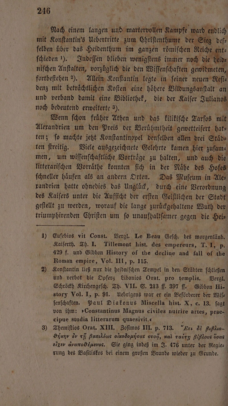Nach einem langen und martervollen Kampfe ward endlich mit Konſtantin's Uebertritte zum Chriſtenthume der Sieg def» felben über das Heidenthum im ganzen roͤmiſchen Reiche nt⸗ ſchieden “). Indeſſen blieben wenigſtens immer noch dee lin, niſchen Anſtalten, vorzüglich die den Biffenfihaften dare fortbeſtehen 2). Allein Konſtantin legte in feiner neuen Reſi— denz mit beträchtlichen Koſten eine höhere Bildungsanſtalt an und verband damit eine Bibliothek, die der Kaiſer Aa noch bedeutend erweiterte 3). Wenn ſchon fruͤher Athen und das kilikiſche Tarſos mit Alexandrien um den Preis der Beruͤhmtheit gewetteifert hat⸗ ten; ſo machte jetzt. Konſtantinopel denſelben allen drei Staͤd⸗ ten ſtreitig. Viele ausgezeichnete Gelehrte kamen hier zuſam⸗ men, um wiſſenſchaftliche Vortraͤge zu halten, und auch die litterariſchen Vorraͤthe konnten ſich in der Nähe des Hofes ſchneller haͤufen als an andern Orten. Das Muſeum in Ale⸗ randrien hatte ohnedies das Ungluͤck, durch eine Verordnung des Kaiſers unter die Aufficht der erſten Geiſtlichen der Stadt geſtellt zu werden, worauf die lange zuruͤckgehaltene Wuth der triumphirenden Chriſten um ſo unaufhaltſamer gegen die Hei⸗ 1) Euſebios vit Const. Vergl. Le Beau Gesch Fe morgenländ. Kaiſerth. Th. J. Tillemont hist. des empereurs, T. . p. 429 f. und Gibbon History of the decline and fall of the Roman empire, Vol. III, p. 115. 2) Konſtantin ließ nur die heidniſchen Tempel in den Städten ſchließen und verbot die Opfer; Libanios Orat. pro templis. Vergl. Schröckh Kirchengeſch. Th. VII. S. 213 ff. 397 ff. Gibbon Hi story Vol. I, p. 91. uebrigens war er ein Beförderer der Wiſ⸗ ſenſchaften. Paul Diakonus Miscella hist. X, c. 13. ſagt von ihm: »Constantinus Magnus civiles nutrire artes, prae- cCijpue studia litterarum quaesivit. 0 3) Themiſtios Orat. XIII. Zoſimos III. p. 713. re os Bıßluo- Inanv Ev rñ guον s olxo òo ooo, zul ruby Bißlovs 0005 siyev avonodeusvos. Sie ging indeß im J. 476 unter der Regies rung des Baſiliskos bei einem großen Brande wieder zu Grunde.