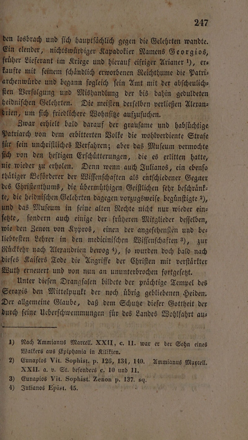 den losbrach und ſich hauptſächlich gegen die Gelehrten wandte. Ein elender, nichts würdiger Kapadokier Namens Georgios, ber Lieferant im Kriege und hierauf eifrige * Arianer „ er⸗ kaufte mit ſeinem ſchaͤndlich erworbenen Reichthume die Patri⸗ archenwuͤrde und begann ſogleich ſein Amt mit der abſcheulich⸗ ſten Verfolgung und Mishandlung der bis dahin geduldeten heidniſchen Gelehrten. Die meiſten derſelben verließen Alexan⸗ . um ſich friedlichere Wohnſitze aufzuſuchen. Zwar erhielt bald darauf der grauſame und habfüchtige Patriarch von dem erbitterten Volke die wohlverdiente Strafe 11 ſein unchriſtliches Verfahren; aber das Muſeum vermochte von den eſtigen Erſchuͤtterungen, die es erlitten hatte, nie wieder zu erholen. Denn wenn auch Julianos, ein ebenſo thaͤtiger Befoͤrderer der Wiſſenſchaften als entſchiedener Gegner des Chriſtenthums, die uͤbermuͤthigen Geiſtlichen ſehr beſchraͤnk— te, die heidniſchen Gelehrten dagegen vorzugsweiſe beguͤnſtigte 2), und das Muſeum in ſeine alten Rechte nicht nur wieder ein⸗ feste, fondern auch einige der fruͤheren Mitglieder deſſelben, wie den Zenon von Kypros, einen der angeſehenſten und be⸗ liebteſten Lehrer in den medicinifchen. Wiſſenſchaften 3), zur Ruͤckkehr nach Alexandrien bewog 4), fo wurden doch bald nach dieſes Kaiſers Tode die Angriffe der Chriſten mit verſtaͤrkter Wuth erneuert und von nun an ununterbrochen fortgeſetzt. Unter dieſen Drangſalen bildete der praͤchtige Tempel des Serapis den Mittelpunkt der noch uͤbrig gebliebenen Heiden. Der allgemeine Glaube, daß dem Schutze dieſer Gottheit der durch ſeine Ueberſchwemmungen fuͤr des Landes Wohlfahrt au⸗ * 6. f 25 f 1) Nach Ammianus Marcell. XXII, c. II. war er der Sohn eines Walkers aus Epiphania in Kilikien. e 2) Eunapios Vit. Sophist. p. 126, 134, 140. Ammianus Marcell. XXII. a. v. St. beſonders e. 10 und 11. : 3) Eunapios Vit. Sophist. Zenon p. 137. se 4) Julianos Epist. 45.
