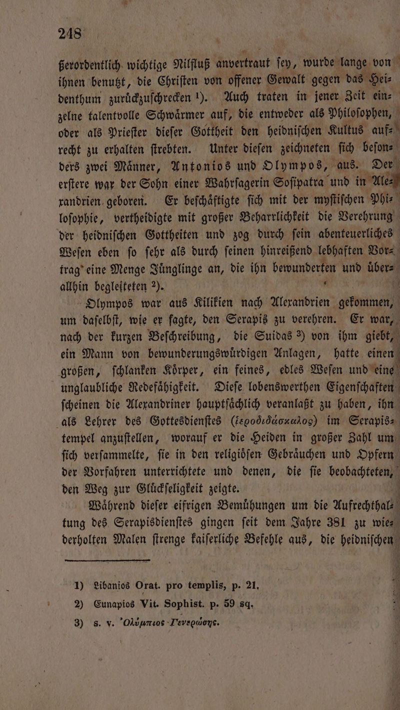 berordentlich wichtige Nilfluß anvertraut en, wurde ha von ihnen benutzt, die Chriften von offener Gewalt gegen das Hei⸗ denthum zurückzuſchrecken 1). Auch traten in jener Zeit ein⸗ zelne talentvolle Schwaͤrmer auf, die entweder als Philoſophen, 5 oder als Prieſter dieſer Gottheit den heidniſchen Kultus auf⸗ „ recht zu erhalten ſtrebten. Unter dieſen zeichneten ſich beſon⸗ ders zwei Maͤnner, Antonios und Olympos, aus. Der erſtere war der Sohn einer Wahrſagerin Soſipatra und in Ale xandrien geboren. Er beſchaͤftigte ſich mit der myſtiſchen Phi- loſophie, vertheidigte mit großer Beharrlichkeit die Verehrung der heidniſchen Gottheiten und zog durch ſein abenteuerliches Weſen eben ſo ſehr als durch ſeinen hinreißend lebhaften Vor⸗ trag' eine Menge Juͤnglinge an, die ihn bewunderten und uͤber⸗ allhin begleiteten ). . 10 Olympos war aus Kilikien nach Alexandrien gekommen, um daſelbſt, wie er fagte, den Serapis zu verehren. Er war, nach der kurzen Beſchreibung, die Suidas ?) von ihm giebt, ein Mann von bewunderungswuͤrdigen Anlagen, hatte einen großen, ſchlanken Koͤrper, ein feines, edles Weſen und eine unglaubliche Redefaͤhigkeit. Dieſe lobenswerthen Eigenſchaften ſcheinen die Alexandriner hauptſaͤchlich veranlaßt zu haben, ihn als Lehrer des Gottesdienſtes (iegodıdaoxaiog) im Serapis⸗ tempel anzuſtellen, worauf er die Heiden in großer Zahl um ſich verſammelte, ſie in den religioͤſen Gebraͤuchen und Opfern der Vorfahren unterrichtete und denen, die ſie beobachteten, den Weg zur Gluͤckſeligkeit zeigte. | Waͤhrend diefer eifrigen Bemühungen um die Aufrechthalz tung des Serapisdienſtes gingen ſeit dem Jahre 381 zu wie⸗ derholten Malen ſtrenge kaiſerliche Befehle aus, die heidniſchen 1) Libanios Orat. pro templis, p. 21, 2) Eunapios Vit. Sophist. p. 59 8. 3) s. v. Oluumos Tevec doe.