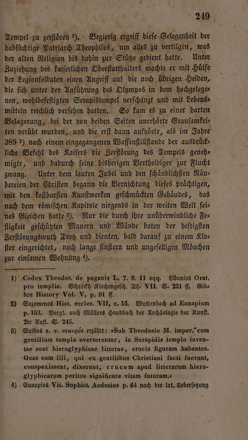 Tempel zu zerſtören 1), Begierig ergriff dieſe Gelegenheit der habſuͤchtige Patriarch Theophilos, um alles zu vertilgen, was der alten Religion bis dahin zur Stütze gedient hatte. Unter Zuziehung des kaiſerlichen Oberſtatthalters machte er mit Huͤlfe der Legionſoldaten einen Angriff auf die noch übrigen Heiden, die ſich unter der Anführung des Olympos in dem hochgelege⸗ nen, wohlbefeſtigten Serapistempel verſchanzt und mit Lebens⸗ mitteln reichlich verſehen hatten. So kam es zu einer harten Belagerung, bei der von beiden Seiten unerhoͤrte Grauſamkei⸗ ten veruͤbt wurden, und die erſt dann aufhoͤrte, als im Jahre 389 2) nach einem eingegangenen Waffenſtillſtande der ausdrück⸗ liche Befehl des Kaiſers die Zerſtoͤrung des Tempels genehs migte, und dadurch ſeine bisherigen Vertheidiger zur Flucht zwang. Unter dem lauten Jubel und den ſchaͤndlichſten Raͤu⸗ bereien der Chriſten begann die Vernichtung dieſes praͤchtigen, mit den koſtbarſten Kunſtwerken geſchmuͤckten Gebaͤudes, das nach dem roͤmiſchen Kapitole nirgends in der weiten Welt ſei⸗ nes Gleichen hatte 3). Nur die durch ihre unüͤberwindliche Fe⸗ ſtigkeit geſchuͤtzten Mauern und Waͤnde boten der heftigſten Zerftörungswuth Trotz und dienten, bald darauf zu einem Klo⸗ ſter eingerichtet, noch lange finſtern und ungeſelligen Moͤnchen zur einſamen Wohnung ). | I) Codex Theodos. de paganis L. 7. 9. 11 sqq. Libanios Orat. pro templis. 0 Kirchengeſch. Th. VII. S. 221 ff. Gib⸗ bon History Vol. V, p. 91 ff: 2) Sozomenos Hist. en VII, c. 15. Wyttenbach ad Eunapium p. 153. Vergl. auch Müllers 1 der Archäologie der Kunſt.  Me Aufl. S. 245. 3) Suidas s. v. oruroôe erzählt: „Sub Theodosio M. imper. / cum gentilium templa everterentur, in Serapidis templo inven- tae sunt hieroglyphicae litterae, crucis figuram habentes. Quas cum illi, qui ex gentilibus Christiani facti fuerunt, conspexissent, dixerunt, crucem apud litterarum hiero- glyphicarum peritos significare vitam futuram. 4) Eunapios Vit. Sophist, Aedesius p. 64 nach der lat. Ueberſetzung