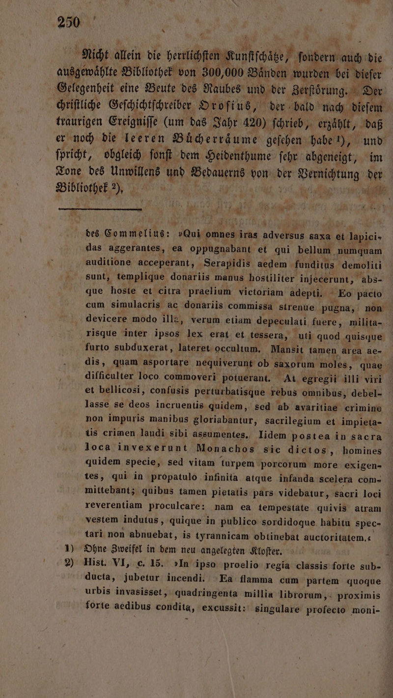 2 Nicht allein die denten Kung, wagen 1150 die ausgewählte Bibliothek von 300, 000 Baͤnden wurden bei dieser Gelegenheit eine Beute des Raubes und der Zerſtoͤrung. Der chriſtliche Geſchichtſchreiber Oroſius, der bald nach dieſem traurigen Ereigniſſe (um das Jahr 420) ſchrieb, ja erzaͤhlt, daß er noch die leeren Buͤcherraͤume geſehen habe 1), und ſpricht, obgleich ſonſt dem Heidenthume ſehr abgeneigt, im Tone des Unwillens und each von ber POUND der Bibliothek N | N be, RR Pag . des Som iki u omnes iras 1 saxa et lapiei. das aggerantes, ea oppugnabant et qui bellum numquam auditione acceperant, Serapidis aedem funditus demoliti sunt, templique donariis manus hostiliter injecerunt, abs- que hoste et citra praelium victoriam adepti. Eo pacio cum simulacris ac donariis commissa sirenue pugna, non devicere modo ille, verum eiiam depeculati fuere, milita- risque inter ipsos lex erat et tessera, uti quod quisque furto subduxerat, lateret occultum, Mansit tamen. area ae- dis, quam asportare nequiverunt ob saxorum moles, quae 0 i difficulter loco commoveri potuerant. At egregii illi viri et bellicosi, confusis perturbatisque rebus omnibus, debel- lasse se deos incruentis quidem, sed ab avaritiae crimine non impuris manibus gloriabantur, sacrilegium et impieta- tis crimen laudi sibi assumentes, Iidem postea in sacra loca in vexerunt Mona chos s ic dictos, homines quidem specie, sed vitam turpem porcorum more exigen- tes, qui in propatulo infinita atque infanda scelera com- mittebant; quibus tamen pietatis pars videbatur, sacri loci reverentiam proculcare: nam ea tempestate quivis atram vestem indutus, quique in publico sordidoque habitu spec- tari non abnuebat, is tyrannicam obtinebat auctoritatem.« 1) Ohne Zweifel in dem neu angelegten Kloſter. 2) Hist. VI, c. 15. »In ipso proel io regia classis forte sub- ducta, jubetur incendi. Ea flamma cum partem quoque urbis invasisset, quadringenta millia Iibrorum, proximis forte aedibus condita, excussit: singulare profecto moni- -