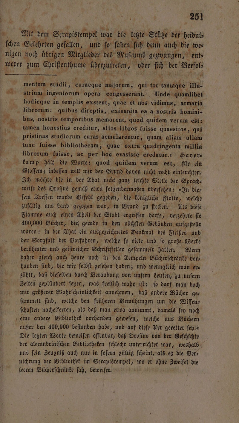 ’ mentum dt loan majorum, qui tot dantaghe illu- strium ingeniorum opera congesserant. 5 Unde quamlibet librorum: quibus direptis, exinanita ea a nostris homini- bus, nostris temporibus memorent, quod quidem verum est: tamen honestius creditur, alios libros fuisse quaesitos, qui pristinas studiorum curas ‚aemularentur, quam aliam ullam tunc fuisse bibliothecam, quae extra quadringenta millia librorum fuisse, ac per hoc evasisse credatur.« Haver⸗ Gloſſemz indeſſen will mir der Grund davon nicht recht einleuchten. zufällig ans Land gezogen war, in Brand zu ſtecken. Als dieſe Flamme auch einen Theil der Stadt ergriffen hatte, verzehrte ſie 400,000 Bücher, die; gerade in den nächſten Gebäuden aufgeſtellt der Sorgfalt der Vorfahren, welche ſo viele und ſo große Werke daher gleich auch heute noch in den Tempeln Bücherſchränke vor⸗ handen ſind, die wir ſelbſt geſehen haben; und wenngleich man er⸗ zählt, daß dieſelben durch Beraubung von unſern Leuten, zu unſern Zeiten geplündert ſeyen, was freilich wahr iſt: ſo darf man doch mit größerer Wahrſcheinlichkeit annehmen, daß andere Bücher ges ſammelt ſind, welche den früheren Bemühungen um die Wiſſen⸗ ſchaften nacheiferten, als daß man etwa annimmt, damals ſey noch eine andere Bibliothek vorhanden geweſen, welche aus Büchern außer den 400,000 beſtanden habe, und auf dieſe Art gerettet fey.« Die letzten Worte beweiſen offenbar, daß Oroſius von der Gefchichte uns ſein Zeugniß auch nur in ſofern gültig ſcheint, als es die Ver⸗ nichtung der Bibliothek im Serapistempel, wo er ohne Zweifel die leeren Bücherſchränke ſah, beweiſet. —
