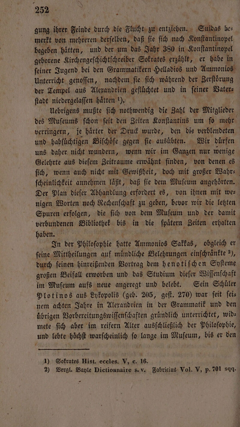 &gt; 232 - gung, Iren Feinde durch die Flucht zu entziehen. Suidas be⸗ merkt von mehreren derſelben, daß fie fih nach Konſtantinopel begeben hätten, und der um das Jahr 380 in Konſtantinopel geborene Kirchengeſchichtſchreiber Sokrates erzaͤhlt, er habe in ſeiner Jugend bei den Grammatikern Helladios und Ammonios Unterricht genoſſen, nachdem ſie ſich waͤhrend der Zerſtoͤrung der Tempel aus Alexandrien Hebie und in feiner Vater⸗ ſtadt niedergelaſſen haͤtten 1), Uebrigens mußte ſich nothwendig die Zahl der Mitglieder des Muſeums ſchon ſeit den Zeiten Konſtantins um ſo mehr verringern, je haͤrter der Druck wurde, den dis verblendeten und habſüchtigen Biſchoͤfe gegen ſie ausübten. Wir duͤrfen uns daher nicht wundern, wenn wir im Su nur wenige Gelehrte aus dieſem Zeitraume erwaͤhnt finden, von denen es ſich, wenn auch nicht mit Gewißheit, doch mit großer Wahr⸗ ſcheinlichkeit annehmen laͤßt, daß ſie dem Muſeum angehoͤrten. Der Plan dieſer Abhandlung erfordert es, von ihnen mit we⸗ nigen Worten noch Rechenſchaft zu geben, bevor wir die letzten Spuren erfolgen, die ſich von dem Muſeum und der damit verbundenen Bibliothek bis in die ſpaͤtern Zeiten erhalten haben. f In ber Philoſophie hatte Ammonios Sakkas, obgleich er ſeine Mittheilungen auf muͤndliche Belehrungen einſchraͤnkte 2), durch ſeinen hinreißenden Vortrag dem henotiſchen Syfteme großen Beifall erworben und das Studium dieſer Wiſſenſchaft im Muſeum aufs neue angeregt und belebt. Sein Schuͤler Plotinos aus Lykopolis (geb. 205, geſt. 270) war ſeit ſei⸗ nem achten Jahre in Alexandrien in der Grammatik und den übrigen Vorbereitungswiſſenſchaften gründlich unterrichtet, wid⸗ mete ſich aber im reifern Alter ausſchließlich der Philoſophie, und lebte hoͤchſt warſcheinlich ſo lange im Muſeum, bis er den 1) Sokrates Hist. eccles. V, c. 16. i 2) Vergl. Bayle Dictionnaire s. v. Fabricius Vol. V, p. 701 sqq. -