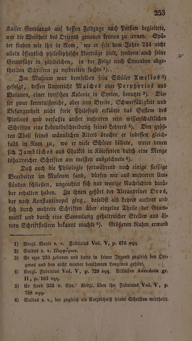 Kaiſer Gordianus auf deffen deddzuge nach Perſien begleitete, um die Weisheit des Orients genauen kennen zu lernen. Spaͤ⸗ ter finden wir ihn in Rom, wo er ſeit dem Jahre 244 nicht allein oͤffentlich philoſophiſche Vortraͤge hielt, ſondern auch ſeine Grundſaͤtze in zahlreichen, in der Folge nach Enneaden ia theilten Schriften zu verbreiten ſuchte 1). AL (vol | Im Muſeum war demſelben fein Schüler Ameltos 2) gefolgt, deſſen Unterricht Malchos oder Porphyrios aus Batanea, einer tyriſchen Kolonie in Syrien, benutzte 3). Die⸗ ſer zwar kenntnißreiche, aber von Breite, Schwerfaͤlligkeit und Befangenheit nicht freie Philoſoph erklaͤrte das Syſtem des Plotinos und verfaßte außer mehreren rein wiſſenſchaftlichen Schriften eine Lebensbeſchreibung ſeines Lehrers 2). Den groͤß⸗ ten Theil ſeines maͤnnlichen Alters brachte er indeſſen gleich⸗ falls in Rom zu, wo er viele Schuͤler bildete, unter denen ſich Jamblichos aus Chalkis in Koͤloſyrien durch eine Menge inhaltreicher Schriften am meiſten auszeichnete 5). Daß auch die Philologie fortwaͤhrend noch einige fleißige Bearbeiter im Muſeum fand, duͤrfen wir aus mehreren Um⸗ ſtaͤnden ſchließen, ungeachtet fi) nur wenige Nachrichten daruͤ⸗ ber erhalten haben. Zu ihnen gehoͤrt der Alexandriner Oros, der nach Konſtantinopel ging, daſelbſt als Lehrer auftrat und fi durch mehrere Schriften Über einzelne Theile der Gram matik und durch eine Sammlung gehaltreicher Stellen aus aͤl— tern Schriftſtellern bekannt machte 6). Groͤßeren Ruhm erwarb J) Vergl. Bayle s. v. Fabricius Vol. V, p. 676 844 2) Suidas s. v. Hod tos. 0 3) Er war 233 geboren und hatte in ſeiner Jugend zugleich den Ori⸗ genes und den nicht minder berühmten Longinos gehört. 4) Vergl. Fabricius Vol. V, 1 729 sqꝗ. Villoiſon Anecdota gr. II, p. 103 sqq. 5) Er ſtarb 333 n. Chr. Vergl. Ahe ihn ae Vol. v, p- 758 sqq. 6) Suidas s. v., der zugleich ein Setzeichniß ſeiner Shift mittheitt,