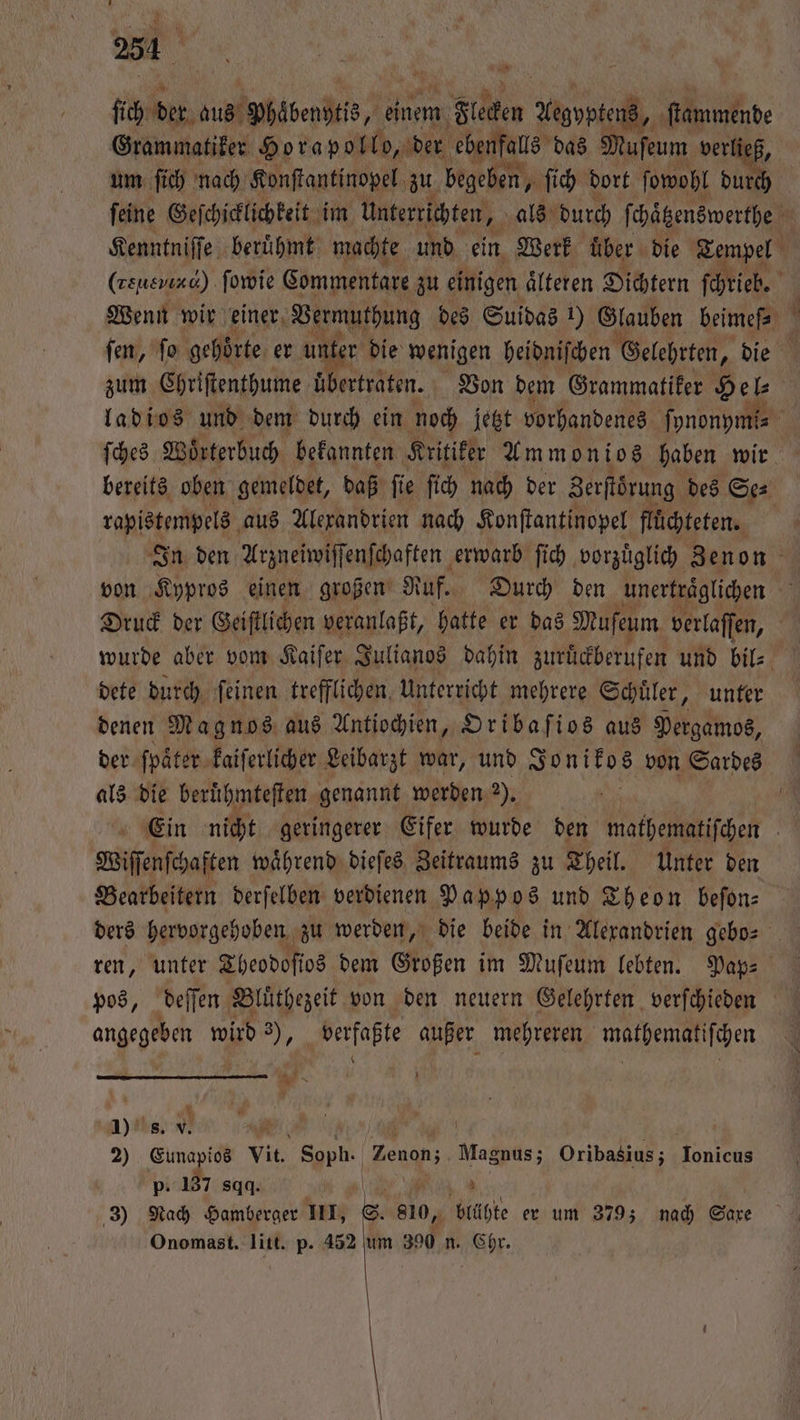 ki ere ba beo einem n Flecken en Yopi, ſtammende Grammatiker Horapollo, der ebenfalls das Mufeum verließ, um ſich nach Konſtantinopel zu begeben, ſich dort ſowohl durch ſeine Geſchicklichkeit im unterrichten, als durch ſchaͤtzenswerthe 5 Kenntniſſe berühmt machte und ein Werk uͤber die Tempel (chend) ſowie Commentare zu einigen älteren Dichtern ſchrieb. Wenn wir einer Vermuthung des Suidas 1) Glauben beimef⸗ b ſen, ſo gehörte er unter die wenigen heidniſchen Gelehrten, die zum Chriſtenthume uͤbertraten. Von dem Grammatiker Hel⸗ ladios und dem durch ein noch jetzt vorhandenes fynonymis ſches Wörterbuch, befannten Kritiker Ammonios haben wir bereits oben gemeldet, daß ſie ſich nach der Zerſtörung des Se⸗ rapistempels aus Alexandrien nach Konſtantinopel flüchteten. In den Arzneiwiſſenſchaften erwarb ſich vorzuͤglich Zenon von Kypros einen großen Ruf. Durch den unertraͤglichen “ Druck der Geiſtlichen veranlaßt, hatte er das Muſeum verlaſſen, wurde aber vom Kaiſer Julianos dahin zurückberufen und bil⸗ dete durch feinen trefflichen, unterricht mehrere Schuͤler, unter denen Mag nos aus Antiochien, Oribaſios aus Pergamos, der ſpaͤter kaiſerlicher Leibarzt war, und Jonikos von Sardes als die berühmteften genannt werden 2). ö Ein nicht geringerer Eifer wurde den mathematiſchen Wiſſenſchaften waͤhrend dieſes Zeitraums zu Theil. Unter den Bearbeitern derſelben verdienen Pappos und Theon beſon⸗ ders hervorgehoben zu werden, die beide in Alexandrien gebo⸗ ren, unter Theodoſios dem Großen im Mufeum lebten. Pap⸗ angegeben wird 3), verfaßte außer mehreren mathematiſchen FR x 1). s. v - 2) Eunapios Yu Sgph: Zenon; Magnus; Oribasius; ue p. 137 sqq. N 3) Nach Hamberger III, I 810, blühte er um 379; nach Saxe Onomast. litt. p. 452 um 390 n. Chr.