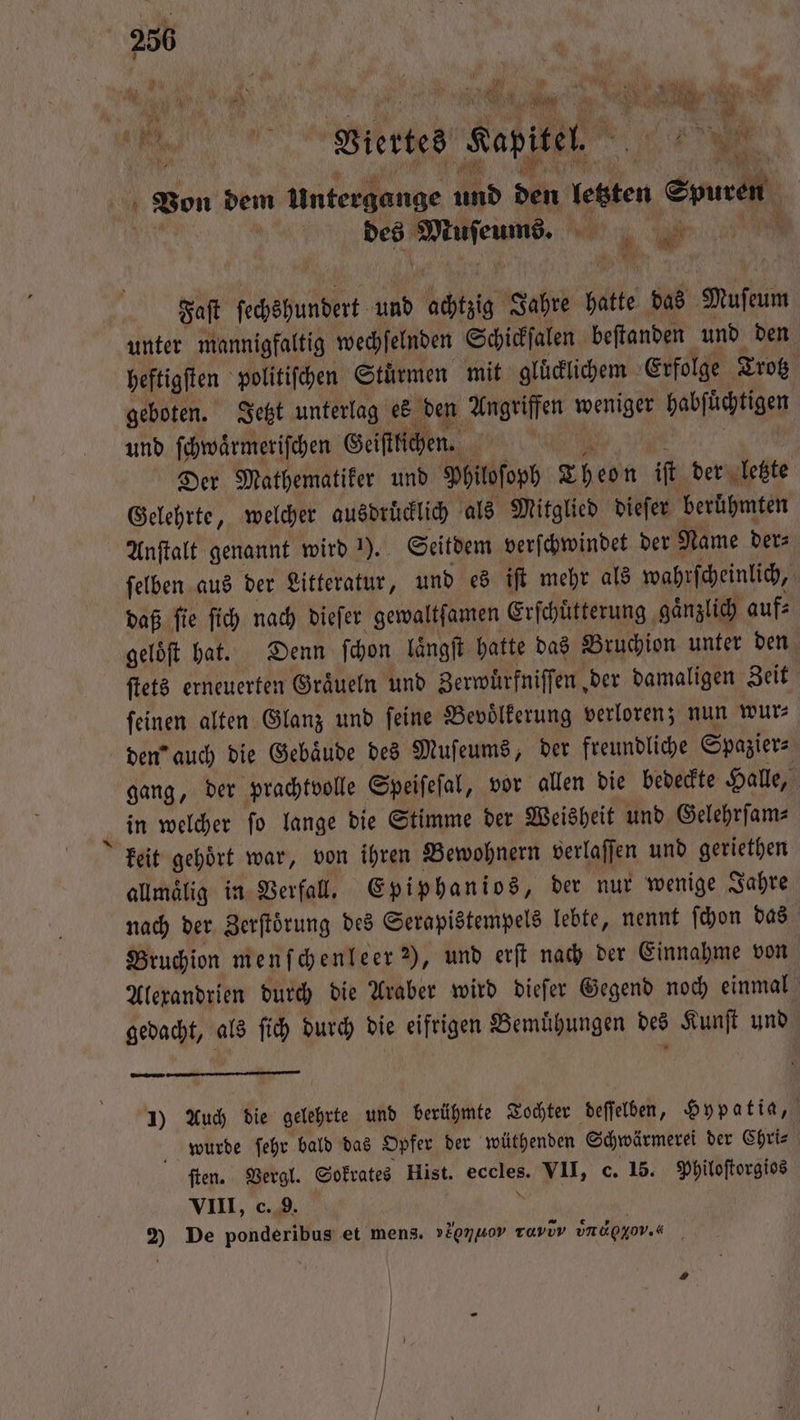 # vr } * 1 045 * 3 K e e U * Von dem Untergange und den letzten Spuren Faſt ſechshundert und achtzig Jahre hatte das Muſeum unter mannigfaltig wechſelnden Schickſalen beſtanden und den heftigſten politiſchen Stürmen mit gluͤcklichem Erfolge Trotz geboten. Jetzt unterlag es den Angriffen weniger habſuͤchtigen Der Mathematiker und Philoſoph Theon iſt der letzte Gelehrte, welcher ausdruͤcklich als Mitglied dieſer beruͤhmten Anſtalt genannt wird )). Seitdem verſchwindet der Name der⸗ ſelben aus der Litteratur, und es iſt mehr als wahrſcheinlich, daß ſie ſich nach dieſer gewaltſamen Erſchuͤtterung gaͤnzlich auf: gelöft hat. Denn ſchon laͤngſt hatte das Bruchion unter den ſtets erneuerten Graͤueln und Zerwüͤrfniſſen, der damaligen Zeit ſeinen alten Glanz und ſeine Bevölkerung verloren; nun wur⸗ den auch die Gebäude des Muſeums, der freundliche Spazier⸗ gang, der prachtvolle Speiſeſal, vor allen die bedeckte Halle, in welcher fo lange die Stimme der Weisheit und Gelehrſam⸗ keit gehoͤrt war, von ihren Bewohnern verlaſſen und geriethen allmaͤlig in Verfall. Epiphanios, der nur wenige Jahre nach der Zerſtoͤrung des Serapistempels lebte, nennt ſchon das Bruchion menſchenleer ), und erſt nach der Einnahme von Alexandrien durch die Araber wird dieſer Gegend noch einmal gedacht, als ſich durch die eifrigen Bemuͤhungen des Kunſt und 1) Auch die gelehrte und berühmte Tochter deſſelben, Hypatia, wurde ſehr bald das Opfer der wüthenden Schwärmerei der Chris ſten. Vergl. Sokrates Hist. eccles. VII, c. 15. Philoſtorgios VIII, c. 9. 5 2) De ponderibus et mens. %% rad vn dM | 7