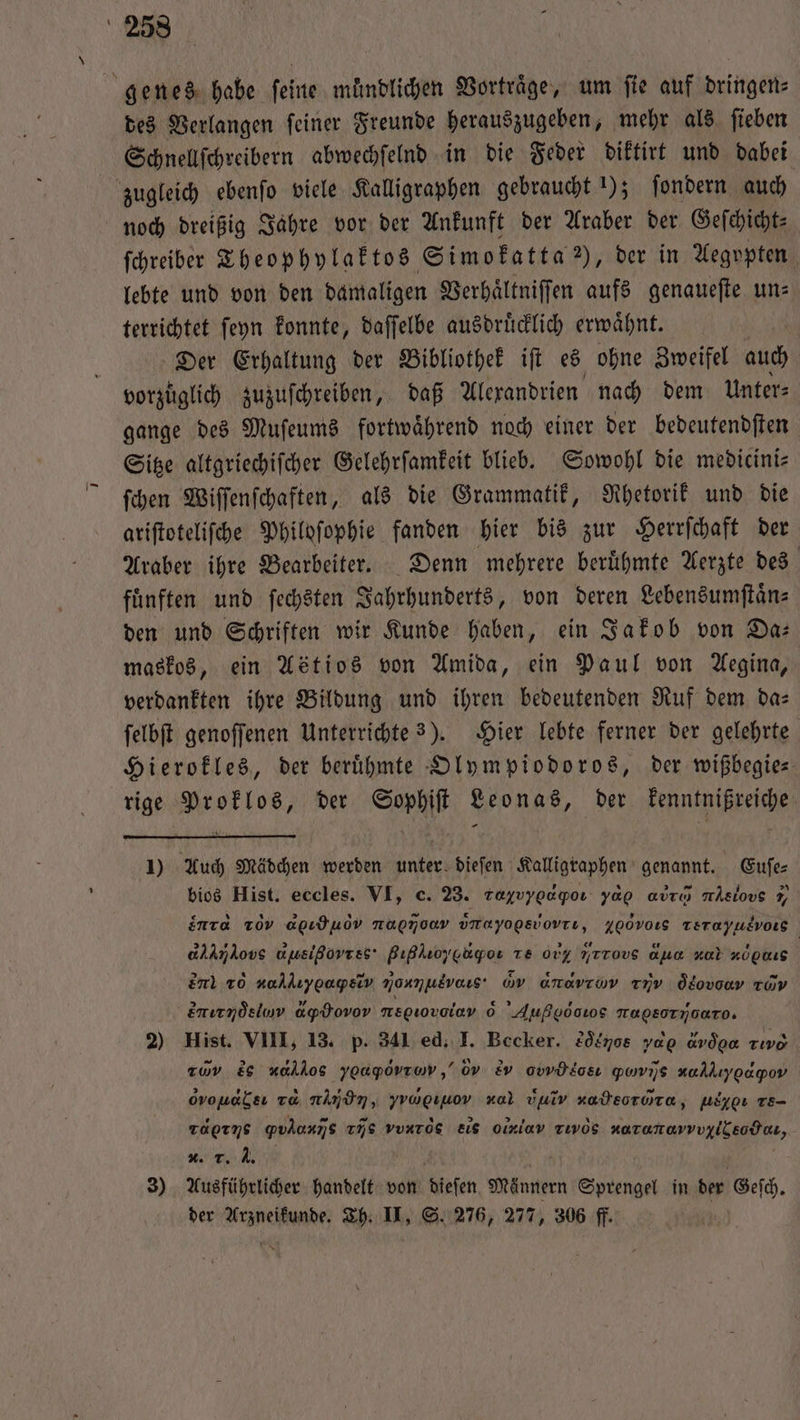 genes habe ſeine muͤndlichen Vortrage, um fie auf dringen: des Verlangen feiner Freunde herauszugeben, mehr als ſieben Schnellſchreibern abwechſelnd in die Feder diktirt und dabei zugleich ebenſo viele Kalligraphen gebraucht !); ſondern auch noch dreißig Jahre vor der Ankunft der Araber der Geſchicht⸗ ſchreiber Theophylaktos Simokatta ), der in Aegypten lebte und von den damaligen Verhaͤltniſſen aufs genauefte uns terrichtet ſeyn konnte, daſſelbe ausdruͤcklich erwaͤhnt. Der Erhaltung der Bibliothek iſt es ohne Zweifel auch vorzuͤglich zuzuſchreiben, daß Alexandrien nach dem Unter⸗ gange des Muſeums fortwährend noch einer der bedeutendſten Sitze altgriechiſcher Gelehrſamkeit blieb. Sowohl die medicini⸗ ſchen Wiſſenſchaften, als die Grammatik, Rhetorik und die ariſtoteliſche Philoſophie fanden hier bis zur Herrſchaft der Araber ihre Bearbeiter. Denn mehrere beruͤhmte Aerzte des fuͤnften und ſechsten Jahrhunderts, von deren Lebensumſtaͤn⸗ den und Schriften wir Kunde haben, ein Jakob von Da— maskos, ein Astios von Amida, ein Paul von Aegina, verdankten ihre Bildung und ihren bedeutenden Ruf dem da— ſelbſt genoffenen Unterrichte 3). Hier lebte ferner der gelehrte Hierokles, der berühmte Olympiodoros, der wißbegie⸗ rige Proklos, der Sophiſt Leonas, der kenntnißreiche 1) Auch Mädchen werden unter dieſen Kalligraphen genannt. Euſe⸗ bios Hist. eccles. VI, c. 23. rayvyoagpoı yap avın mAslovs 9, nr ToVv agıduov nagmoav vrayogsVovTı, Z00v015 Terayusvors aldmkovs uusißovrss' Bıßkroycagor Te 007 7rrovs ana zul nupnıs | end 20 vaAlıygaysiv Nonne G dH rıv de cüv enırndsluv apdovov mepiovaley 6 Außgoows Tagsstyjoaro. 2) Hist. VIII, 13. p. 341 ed. I. Becker. 2ö&amp;70s yd avdon re zuv è nahkos yoapovram,’ov ev awdlcs ꝙ ij, wallıypapov ovouabsı va nnd, yragıuov al vuiv nateorora, ulygı re- Taeıns gYvlonns rs vvuròs eie oled Tıvös naranarvvyiisodaı, 0. ., J. 3) Ausführlicher handelt von dieſen Männern Sprengel in der Geſch. der Arzneikunde. Th. II, S. 276, 277, 306 ff.