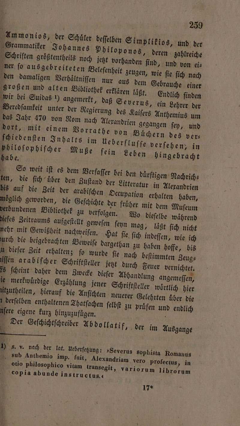 Ammonios, der Schuͤler deſſelben Simplikios, und der deren zahlreiche Schriften groͤßtentheils noch jetzt vorhanden ſind, und von ei⸗ ner ſo ausgebreiteten Beleſenheit zeugen, wie fie ſich nach den damaligen Verhaͤltniſſen nur aus dem Gebrauche einer großen und alten Bibliothek erklären laͤßt. Endlich finden wir bei Suidas ) angemerkt, daß Severus, ein Lehrer der Beredſamkeit unter der Regierung des Kaiſers Anthemius um das Jahr 470 von Nom nach dort, mit einem Vorrathe von Buͤchern des ver— philoſophiſcher Muße ſein Leben hingebracht habe. S o weit iſt es dem Verfaſſer bei den duͤrftigen Nachrich⸗ ten, die ſich uͤber den Zuſtand der Litteratur in Alexandrien bis auf die Zeit der arabiſchen Occupation erhalten haben, möglich geworden, die Geſchichte der fruͤher mit dem Muſeum verbundenen Bibliothek zu verfolgen. Wo dieſelbe waͤhrend dieſes Zeitraums aufgeſtellt geweſen ſeyn mag, laͤßt ſich nicht nehr mit Gewißheit nachweiſen. Hat fie ſich indeſſen, wie ich urch die beigebrachten Beweiſe dargethan zu haben hoffe, bis u diefer Zeit erhalten; fo wurde fie nach beſtimmten Zeug⸗ Der Geſchichtſchreiber Abdollatif, der im Ausgange N f ) s. v. nach der lat. Ueberſetzung: »Severus sophista Romanus sub Anthemio imp. fuit, Alexandriam vero Profectus, in otio philosophico vitam transegit, variorum librorum ‚copia abunde instructus« - 17*