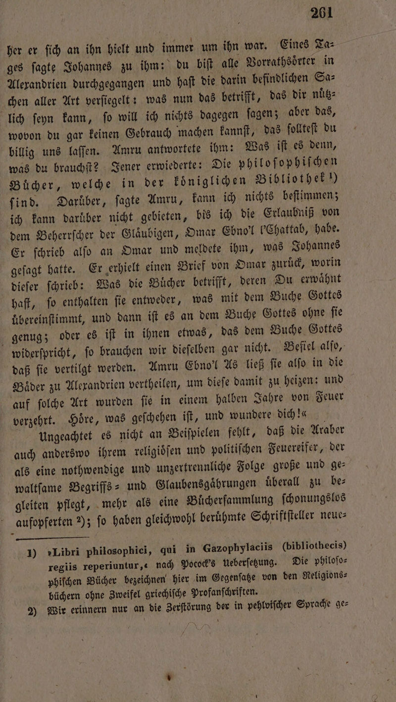 her er ſich an ihn hielt und immer um ihn war. Eines Ta⸗ ges ſagte Johannes zu ihm: du biſt alle Vorrathsoͤrter in Alexandrien durchgegangen und haſt die darin befindlichen Sa⸗ chen aller Art verſiegelt: was nun das betrifft, das dir nuͤtz⸗ lich ſeyn kann, fo will ich nichts dagegen ſagen; aber das, wovon du gar keinen Gebrauch machen kannſt, das ſollteſt du billig uns laſſen. Amru antwortete ihm: Was iſt es denn, was du brauchſt? Jener erwiederte: Die philoſophiſchen Bücher, welche in der koͤniglichen Bibliothek!) find. Darüber, ſagte Amru, kann ich nichts beſtimmen; ich kann daruͤber nicht gebieten, bis ich die Erlaubniß von dem Beherrſcher der Glaͤubigen, Omar Ebno'l b'Chattab, habe. Er ſchrieb alſo an Omar und meldete ihm, was Johannes geſagt hatte. Er erhielt einen Brief von Omar zuruͤck, worin dieſer ſchrieb: Was die Buͤcher betrifft, deren Du erwaͤhnt haſt, ſo enthalten ſie entweder, was mit dem Buche Gottes übereinſtimmt, und dann iſt es an dem Buche Gottes ohne ſie genug; oder es iſt in ihnen etwas, das dem Buche Gottes widerſpricht, fo brauchen wir dieſelben gar nicht. Beſiel alſo, daß ſie vertilgt werden. Amru Ebno'l As ließ ſie alſo in die Baͤder zu Alexandrien vertheilen, um dieſe damit zu heizen: und auf ſolche Art wurden ſie in einem halben Jahre von Feuer verzehrt. Höre, was geſchehen iſt, und wundere Dich !« Vngeachtet es nicht an Beiſpielen fehlt, daß die Araber auch anderswo ihrem religioͤſen und politiſchen Feuereifer, der als eine nothwendige und unzertrennliche Folge große und ge: waltſame Begriffs- und Glaubensgaͤhrungen überall zu be⸗ gleiten pflegt, mehr als eine Buͤcherſammlung ſchonungslos aufopferten 7); fo haben gleichwohl beruͤhmte Schriftſteller neue— 1) »Libri philosophici, qui in Gazophylaciis (bibliothecis) regiis reperiuntur,« nach Pocock's Weberfegung. Die philoſo⸗ phiſchen Bücher bezeichnen hier im Gegenſatze von den Religions- büchern ohne Zweifel griechiſche Profanſchriften. i 2) Wir erinnern nur an die Zerſtörung der in pehlviſcher Sprache ge⸗