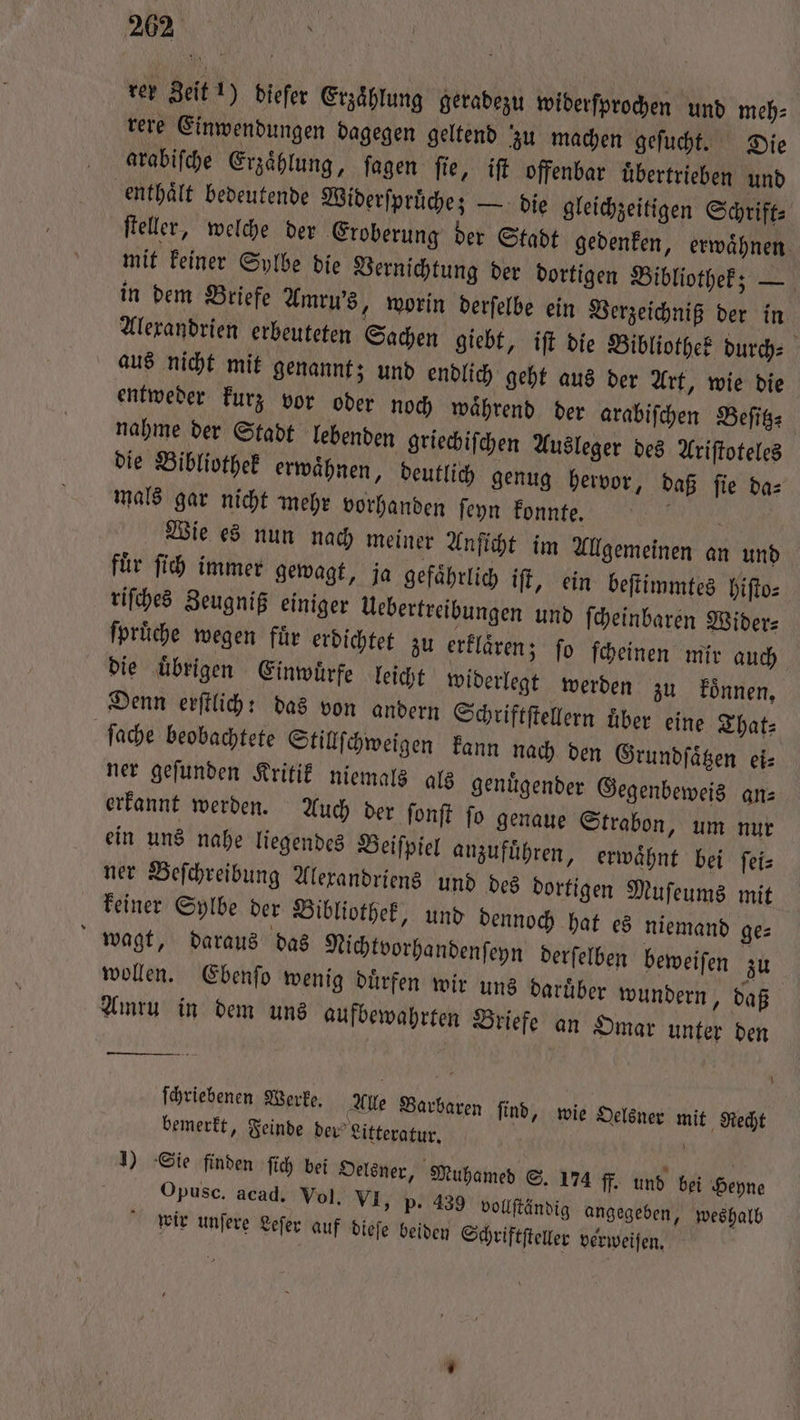 rer Zeit 1) dieſer Erzählung geradezu widerſprochen und meh⸗ rere Einwendungen dagegen geltend zu machen geſucht. Die arabiſche Erzählung, fagen fie, ift offenbar übertrieben und ‚enthält bedeutende Widerſpruͤche; — die gleichzeitigen Schrift⸗ ſteller, welche der Eroberung der Stadt gedenken, erwaͤhnen mit keiner Sylbe die Vernichtung der dortigen Bibliothek; — in dem Briefe Amru's „worin derſelbe ein Verzeichniß der in Alexandrien erbeuteten Sachen giebt, iſt die Bibliothek durch⸗ aus nicht mit genannt; und endlich geht aus der Art, wie die entweder kurz vor oder noch waͤhrend der arabiſchen Beſitz nahme der Stadt lebenden griechiſchen Ausleger des Ariſtoteles die Bibliothek erwaͤhnen, deutlich genug hervor, daß ſie da⸗ mals gar nicht mehr vorhanden ſeyn konnte. . Wie es nun nach meiner Anſicht im Allgemeinen an und für ſich immer gewagt, ja gefaͤhrlich iſt, ein beſtimmtes hiſto⸗ riſches Zeugniß einiger Uebertreibungen und ſcheinbaren Wider⸗ ſpruͤche wegen fuͤr erdichtet zu erklaͤren; ſo ſcheinen mir auch die uͤbrigen Einwuͤrfe leicht widerlegt werden zu konnen. Denn erſtlich: das von andern Schriftſtellern über eine That: ſache beobachtete Stillſchweigen kann nach den Grundſaͤtzen ei⸗ ner geſunden Kritik niemals als genuͤgender Gegenbeweis an- erkannt werden. Auch der ſonſt ſo genaue Strabon, um nur ein uns nahe liegendes Beiſpiel anzuführen, erwähnt bei ſei⸗ ner Beſchreibung Alexandriens und des dortigen Muſeums mit keiner Sylbe der Bibliothek, und dennoch hat es niemand ge⸗ wagt, daraus das Nichtvorhandenſeyn derſelben beweiſen zu wollen. Ebenſo wenig duͤrfen wir uns daruͤber wundern, daß Amru in dem uns aufbewahrten Briefe an Omar unter den ſchriebenen Werke. Alle Barbaren ſind, wie Oelsner mit Recht bemerkt, Feinde dev’ Litteratur. a 1) Sie finden ſich bei Oelsner, Muhamed S. 174 ff. und bei Heyne Opusc. acad. Vol. VI, p. 439 vollſtändig angegeben, weshalb wir unſere Leſer auf dieſe beiden Schriftſteller verweiſen.