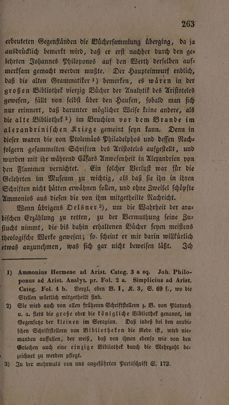 erbeuteten Gegenſtaͤnden die Buͤcherſammlung uͤberging, da ja ausdruͤcklich bemerkt wird, daß er erſt nachher durch den ge— lehrten Johannes Philoponos auf den Werth derſelben auf- merkſam gemacht werden mußte. Der Haupteinwurf endlich, daß die alten Grammatiker 1) bemerken, es waͤren in der großen Bibliothek vierzig Buͤcher der Analytik des Ariſtoteles geweſen, faͤllt von ſelbſt uͤber den Haufen, ſobald man ſich nur erinnert, daß darunter moͤglicher Weiſe keine andere, als die alte Bibliothek?) im Bruchion vor dem Brande im alexandriniſchen Kriege gemeint ſeyn kann. Denn in dieſer waren die von Ptolemaͤos Philadelphos und deſſen Nach⸗ folgern geſammelten Schriften des Ariſtoteles aufgeſtellt, und wurden mit ihr waͤhrend Caͤſars Anweſenheit in Alexandrien von den Flammen vernichtet. Ein ſolcher Verluſt war fuͤr die Gelehrten im Muſeum zu wichtig, als daß ſie ihn in ihren Schriften nicht haͤtten erwaͤhnen ſollen, und ohne Zweifel ſchoͤpfte Ammonios aus dieſen die von ihm mitgetheilte Nachricht. Wenn übrigens Oelsner ?), um die Wahrheit der ara⸗ biſchen Erzählung zu retten, zu der Vermuthung feine Zus flucht nimmt, die bis dahin erhaltenen Buͤcher ſeyen meiſtens theologiſche Werke geweſen; fo. ſcheint er mir darin willkuͤrlich etwas anzunehmen, was ſich gar nicht beweiſen läßt. Ich I) Ammonius Hermeae ad Arist. Categ. 3 a sq. Joh. Philo- ponus ad Arist. Analyt. pr. Fol. 2 a. Simplicius ad Arist. Categ. Fol. 4 b. Vergl. oben B. I, K. 3, S. 69 f., wo die g Stellen wörtlich mitgetheilt ſind. f 2) Sie wird auch von allen früheren Schriftſtellern z. B. von Plutarch | u. a. ſtets die große oder die königliche Bibliothek genannt, im Gegenſatze der kleinen im Serapion. Daß indeß bei den arabi⸗ ſchen Schriftſtellern von Bibliotheken die Rede iſt, wird nie⸗ manden auffallen, der weiß, daß von ihnen ebenſo wie von den Griechen auch eine einzige Bibliothek durch die Mehrzahl be— N zeichnet zu werden pflegt. a 3) In der mehrmals von uns angeführten Preisſchrift S. 173. *