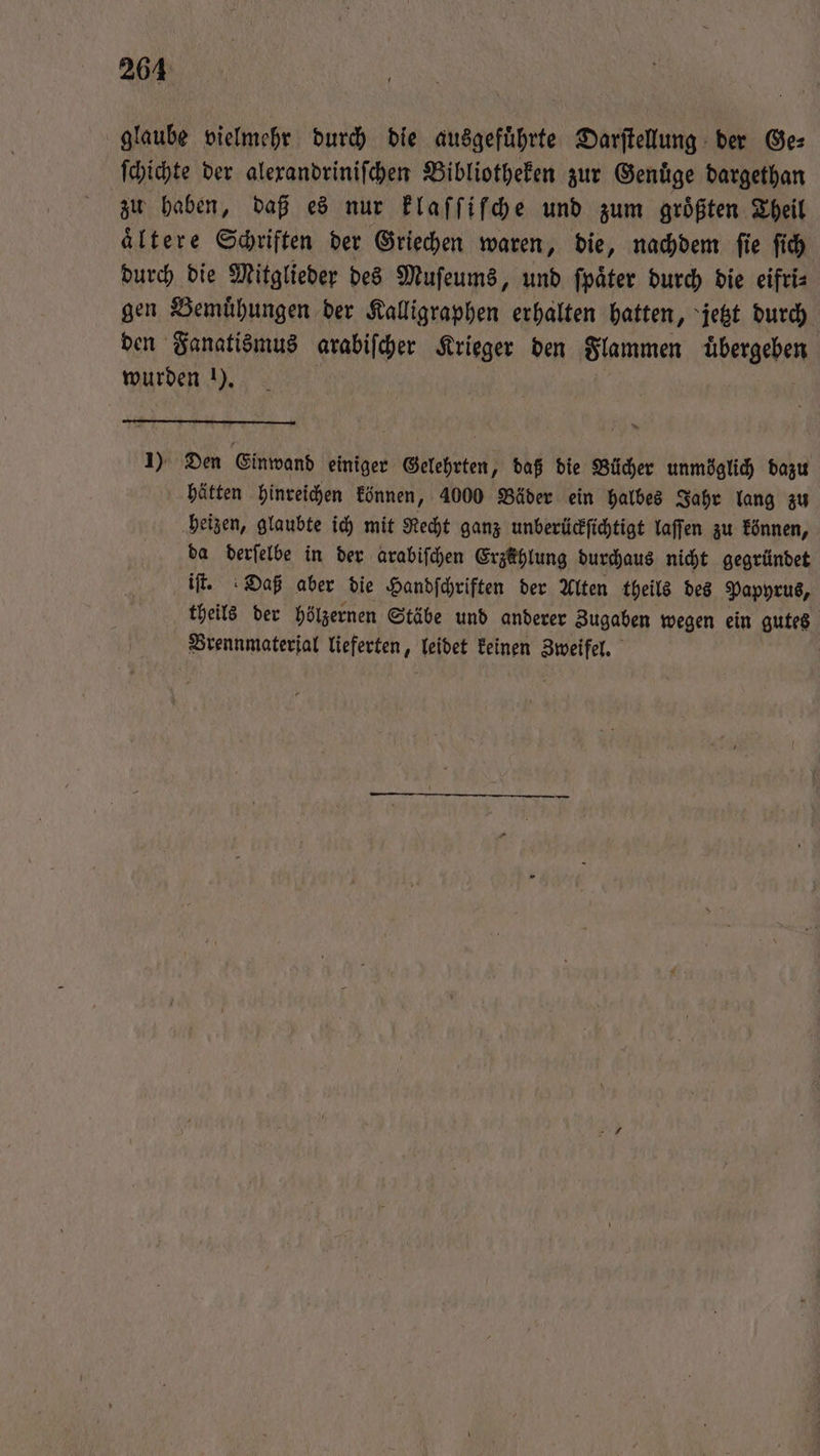 glaube vielmehr durch die ausgeführte Darſtellung der Ge: ſchichte der alexandriniſchen Bibliotheken zur Genuͤge dargethan zu haben, daß es nur klaſſiſche und zum größten Theil ältere Schriften der Griechen waren, die, nachdem fie ſich durch die Mitglieder des Muſeums, und ſpaͤter durch die eifri⸗ gen Bemuͤhungen der Kalligraphen erhalten hatten, jetzt durch den Fanatismus arabiſcher Krieger den Flammen übergeben wurden 1). | | 1) Den Einwand einiger Gelehrten, daß die Bücher unmöglich dazu hätten hinreichen können, 4000 Bäder ein halbes Jahr lang zu heizen, glaubte ich mit Recht ganz unberückſichtigt laſſen zu können, da derſelbe in der arabiſchen Erzählung durchaus nicht gegründet iſt. Daß aber die Handſchriften der Alten theils des Papyrus, theils der hölzernen Stäbe und anderer Zugaben wegen ein gutes Brennmaterial lieferten, leidet keinen Zweifel.