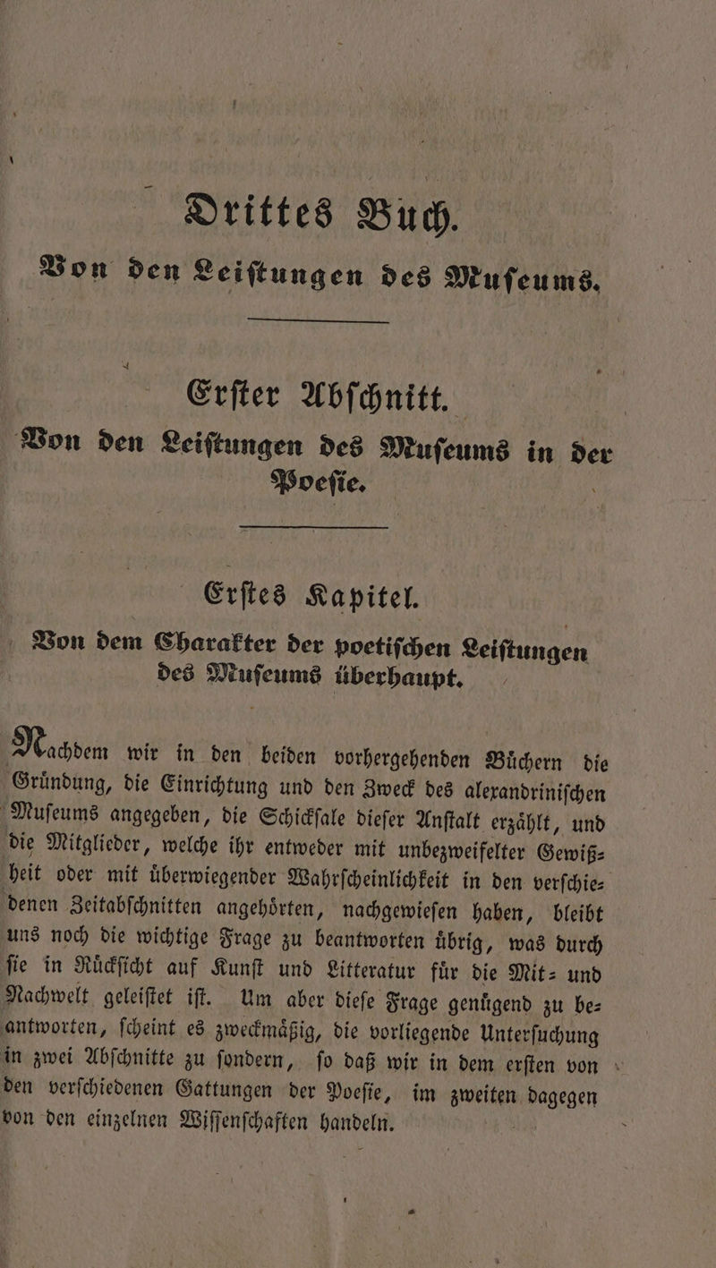 Von den Leiſtungen des Muſeums. Erſter Abſchnitt. Von den Leiſtungen des Muſeums in de Poeſie. | Pays | Erſtes Kapitel. Von dem Charakter der poetiſchen Leiſtungen des Muſeums überhaupt. Nachdem wir in den beiden vorhergehenden Buͤchern die Gruͤndung, die Einrichtung und den Zweck des alexandriniſchen Muſeums angegeben, die Schickſale dieſer Anſtalt erzaͤhlt, und die Mitglieder, welche ihr entweder mit unbezweifelter Gewiß⸗ heit oder mit uͤberwiegender Wahrſcheinlichkeit in den verſchie⸗ denen Zeitabſchnitten angehoͤrten, nachgewieſen haben, bleibt uns noch die wichtige Frage zu beantworten uͤbrig, was durch fie in Ruͤckſicht auf Kunſt und Litteratur für die Mit- und Nachwelt geleiſtet iſt. Um aber dieſe Frage genuͤgend zu be⸗ antworten, ſcheint es zweckmaͤßig, die vorliegende Unterſuchung in zwei Abſchnitte zu ſondern, ſo daß wir in dem erſten von den verſchiedenen Gattungen der Poeſie, im zweiten dagegen von den einzelnen Wiſſenſchaften handeln. „