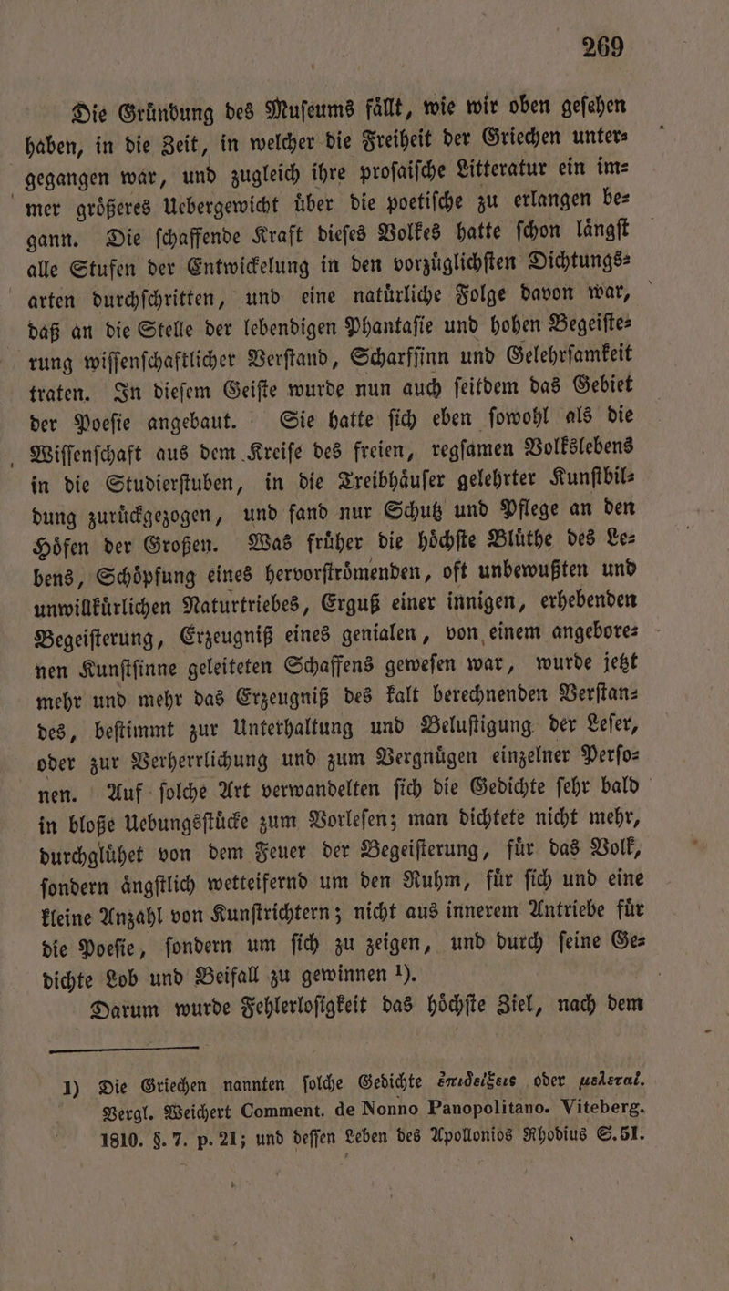 Die Gründung des Muſeums fällt, wie wir oben gefehen gegangen war, und zugleich ihre proſaiſche Litteratur ein im⸗ gann. Die ſchaffende Kraft dieſes Volkes hatte ſchon laͤngſt alle Stufen der Entwickelung in den vorzuͤglichſten Dichtungs⸗ rung wiſſenſchaftlicher Verſtand, Scharfſinn und Gelehrſamkeit traten. In dieſem Geiſte wurde nun auch ſeitdem das Gebiet der Poeſie angebaut. Sie hatte ſich eben ſowohl als die Wiſſenſchaft aus dem Kreiſe des freien, regſamen Volkslebens in die Studierſtuben, in die Treibhaͤuſer gelehrter Kunſtbil⸗ dung zurückgezogen, und fand nur Schutz und Pflege an den Hoͤfen der Großen. Was früher die hoͤchſte Bluͤthe des Les bens, Schoͤpfung eines hervorſtroͤmenden, oft unbewußten und unwillkuͤrlichen Naturtriebes, Erguß einer innigen, erhebenden Begeiſterung, Erzeugniß eines genialen, von einem angebore⸗ nen Kunſtſinne geleiteten Schaffens geweſen war, wurde jetzt mehr und mehr das Erzeugniß des kalt berechnenden Verſtan⸗ des, beſtimmt zur Unterhaltung und Beluſtigung der Leſer, oder zur Verherrlichung und zum Vergnuͤgen einzelner Perſo⸗ nen. Auf ſolche Art verwandelten ſich die Gedichte ſehr bald in bloße Uebungsſtuͤcke zum Vorleſen; man dichtete nicht mehr, durchgluͤhet von dem Feuer der Begeiſterung, fuͤr das Volk, ſondern aͤngſtlich wetteifernd um den Ruhm, fuͤr ſich und eine kleine Anzahl von Kunſtrichtern; nicht aus innerem Antriebe fuͤr die Poeſie, ſondern um ſich zu zeigen, und ib feine Ges dichte Lob und Beifall zu gewinnen ). | Darum wurde Fehlerloſigkeit das hoͤchſte Ziel, nach dem 1) Die Griechen nannten ſolche Gedichte erideiksıs oder uelsral. Vergl. Weichert Comment. de Nonno Panopolitano. Viteberg. 1810. 8.7. ie 21; und PINS, Leben des Apollonios Rhodius S. 51. *