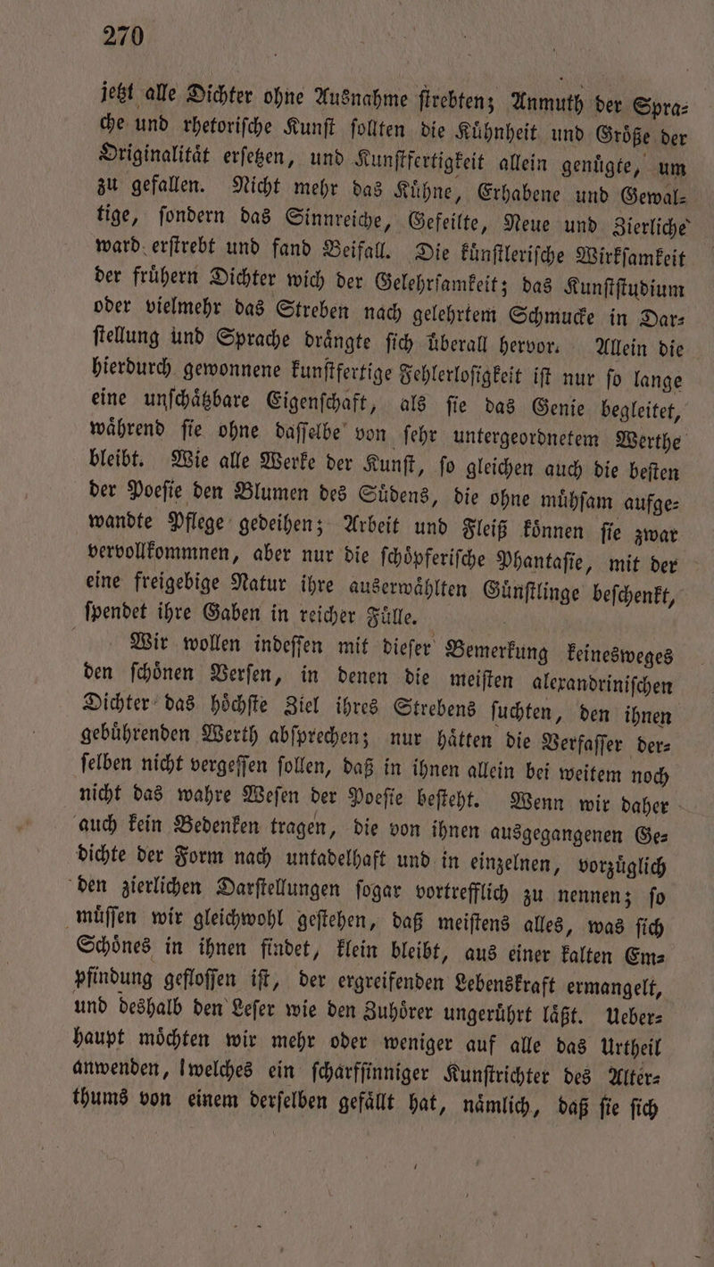 jetzt alle Dichter ohne Ausnahme ſtrebten; Anmuth der Spra⸗ che und rhetoriſche Kunſt ſollten die Kuͤhnheit und Groͤße der Originalität erſetzen, und Kunſtfertigkeit allein genuͤgte, um zu gefallen. Nicht mehr das Kuͤhne, Erhabene und Gewal⸗ tige, ſondern das Sinnreiche, Gefeilte, Neue und Zierliche ward erſtrebt und fand Beifall. Die kuͤnſtleriſche Wirkſamkeit der fruͤhern Dichter wich der Gelehrſamkeit; das Kunſtſtudium oder vielmehr das Streben nach gelehrtem Schmucke in Dar⸗ ſtellung und Sprache drängte ſich überall hervor. Allein die hierdurch gewonnene kunſtfertige Fehlerloſigkeit iſt nur ſo lange eine unſchaͤtzbare Eigenſchaft, als fie das Genie begleitet, waͤhrend ſie ohne daſſelbe von ſehr untergeordnetem Werthe bleibt. Wie alle Werke der Kunſt, ſo gleichen auch die beſten der Poeſie den Blumen des Suͤdens, die ohne muͤhſam aufge⸗ wandte Pflege gedeihen; Arbeit und Fleiß koͤnnen fie zwar vervollkommnen, aber nur die ſchoͤpferiſche Phantaſie, mit der eine freigebige Natur ihre auserwaͤhlten Guͤnſtlinge beſchenkt, ſpendet ihre Gaben in reicher Fülle. | 0 Wir wollen indeffen mit dieſer Bemerkung keinesweges den ſchoͤnen Verſen, in denen die meiſten alexandriniſchen Dichter das hoͤchſte Ziel ihres Strebens ſuchten, den ihnen gebuͤhrenden Werth abſprechen; nur haͤtten die Verfaſſer der⸗ ſelben nicht vergeſſen ſollen, daß in ihnen allein bei weitem noch nicht das wahre Weſen der Poeſie beſteht. Wenn wir daher auch kein Bedenken tragen, die von ihnen ausgegangenen Ge⸗ dichte der Form nach untadelhaft und in einzelnen, vorzuͤglich den zierlichen Darſtellungen ſogar vortrefflich zu nennen; ſo muͤſſen wir gleichwohl geſtehen, daß meiſtens alles, was ſich Schoͤnes in ihnen findet, klein bleibt, aus einer kalten Em⸗ pfindung gefloſſen ift, der ergreifenden Lebenskraft ermangelt, und deshalb den Leſer wie den Zuhörer ungeruͤhrt laͤßt. Ueber⸗ haupt moͤchten wir mehr oder weniger auf alle das Urtheil anwenden, l welches ein ſcharfſinniger Kunſtrichter des Alter⸗ thums von einem derſelben gefällt hat, naͤmlich, daß ſie ſich