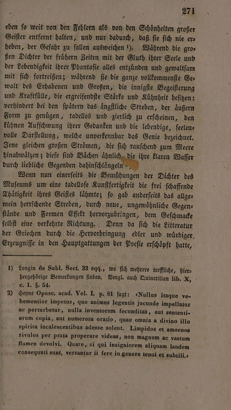 1 eben fo weit von den Fehlern als von den Schoͤnheiten großer Geiſter entfernt halten, und nur dadurch, daß ſie ſich nie er⸗ heben, der Gefahr zu fallen ausweichen 1). Waͤhrend die gro⸗ ßen Dichter der fruͤhern Zeiten mit der Gluth ihrer Seele und der Lebendigkeit ihrer Phantaſie alles entzuͤnden und gewaltſam mit ſich fortreißen; waͤhrend ſie die ganze vollkommenſte Ge⸗ walt des Erhabenen und Großen, die innigſte Begeiſterung und Kraftfuͤlle, die ergreifendſte Staͤrke und Kuͤhnheit beſitzen: verhindert bei den ſpaͤtern das aͤngſtliche Streben, der aͤußern Form zu genuͤgen, tadellos und zierlich zu erſcheinen, den kuͤhnen Aufſchwung ihrer Gedanken und die lebendige, ſeelen⸗ volle Darſtellung, welche unverkennbar das Genie bezeichnet. Jene gleichen großen Stroͤmen, die ſich rauſchend zum Meere hinabwaͤlzen; dieſe find Baͤchen aͤhnlich, die ihre klaren Waſſer durch liebliche Gegenden dahinſchlaͤngeln | Wenn nun einerfeits die Bemühungen der Dichter des Muſeums um eine tadelloſe Kunſtfertigkeit die frei ſchaffende Thaͤtigkeit ihres Geiſtes laͤhmte; ſo gab anderſeits das allge⸗ mein herrſchende Streben, durch neue, ungewoͤhnliche Gegen⸗ ſtaͤnde und Formen Effekt hervorzubringen, dem Geſchmacke ſelbſt eine verkehrte Richtung. Denn da ſich die Litteratur der Griechen durch die Hervorbringung edler und wuͤrdiger, Erzeugniffe in den Hauptgattungen der Poeſie erſchoͤpft hatte, 1) Longin de Subl. Sect. 33 sqd., wo ſich mehrere treffliche, hier⸗ hergehörige Bemerkungen finden. Vergl. ala Quinctilian lib. X, C. 1. 554. 2) Heyne Opusc. acad. Vol. I. p- 81 1 »Nullus itaque ve- ‘ hementior impetus, quo animus legentis jucunde impellatur ac perturbetur, nulla inventorum fecunditas, aut sententi- arum copia, aut numerosa oratio, quae omnia a divino illo spiritu incalescentibus adesse solent. Limpidos et amoenos rivulos per prata properare videas, non magnum ac vastum flumen devolvi. Quare, si qui insigniorem aliquam laudem consequuti sunt, versantur ii fere in genere tenui et subtili.«