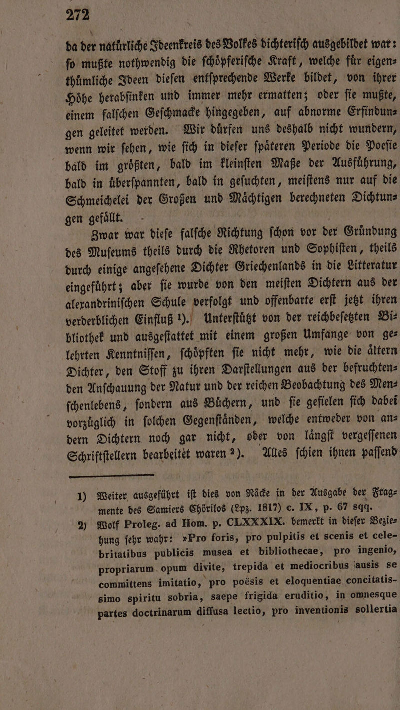 da der naturliche Ideenkreis des Volkes dichteriſch ausgebildet war: ſo mußte nothwendig die ſchoͤpferiſche Kraft, welche fuͤr eigen⸗ thuͤmliche Ideen dieſen entſprechende Werke bildet, von ihrer Hoͤhe herabſinken und immer mehr ermatten; oder ſie mußte, gen geleitet werden. Wir duͤrfen uns deshalb nicht wundern, wenn wir ſehen, wie ſich in dieſer ſpaͤteren Periode die Poeſie bald in überſpannten, bald in geſuchten, meiſtens nur auf die Schmeichelei der Großen und Maͤchtigen 1 Dichtun⸗ gen gefallt. Zwar war dieſe falſche Richtung ſchon vor der Gruͤndung des Muſeums theils durch die Rhetoren und Sophiſten, theils durch einige angeſehene Dichter Griechenlands in die Litteratur eingeführt; aber ſie wurde von den meiſten Dichtern aus der alexandriniſchen Schule 15 und offenbarte erſt jetzt ihren verderblichen Einfluß 1). Unterftügt von der reichbeſetzten Bi⸗ bliothek und ausgeſtattet mit einem großen Umfange von ge⸗ lehrten Kenntniſſen, ſchoͤpften fie nicht mehr, wie die aͤltern Dichter, den Stoff zu ihren Darſtellungen aus der befruchten⸗ den Anſchauung der Natur und der reichen Beobachtung des Men⸗ ſchenlebens, ſondern aus Buͤchern, und ſie gefielen ſich dabei vorzüglich in ſolchen Gegenſtaͤnden, welche entweder von an⸗ dern Dichtern noch gar nicht, oder von laͤngſt vergeſſenen Schriftſtellern bearbeitet waren 2). Alles ſchien ihnen paſſend 1) Weiter ausgeführt iſt dies von Näcke in der Ausgabe der 2 mente des Samiers Chörilos (Lpz. 1817) c. IX, p. 67 844. 2) Wolf Proleg. ad Hom. p. CLXXXIX. bemerkt in dieſer Beiie⸗ hung ſehr wahr: »Pro foris, pro pulpitis et scenis et cele- britatibus publicis musea et bibliothecae, pro ingenio, propriarum. opum divite, trepida et mediocribus ausis se committens imitatio, pro poesis et eloquentiae concitatis- simo spiritu sobria, saepe frigida eruditio, in omnesque partes een BR lectio, pro inventionis sollertia