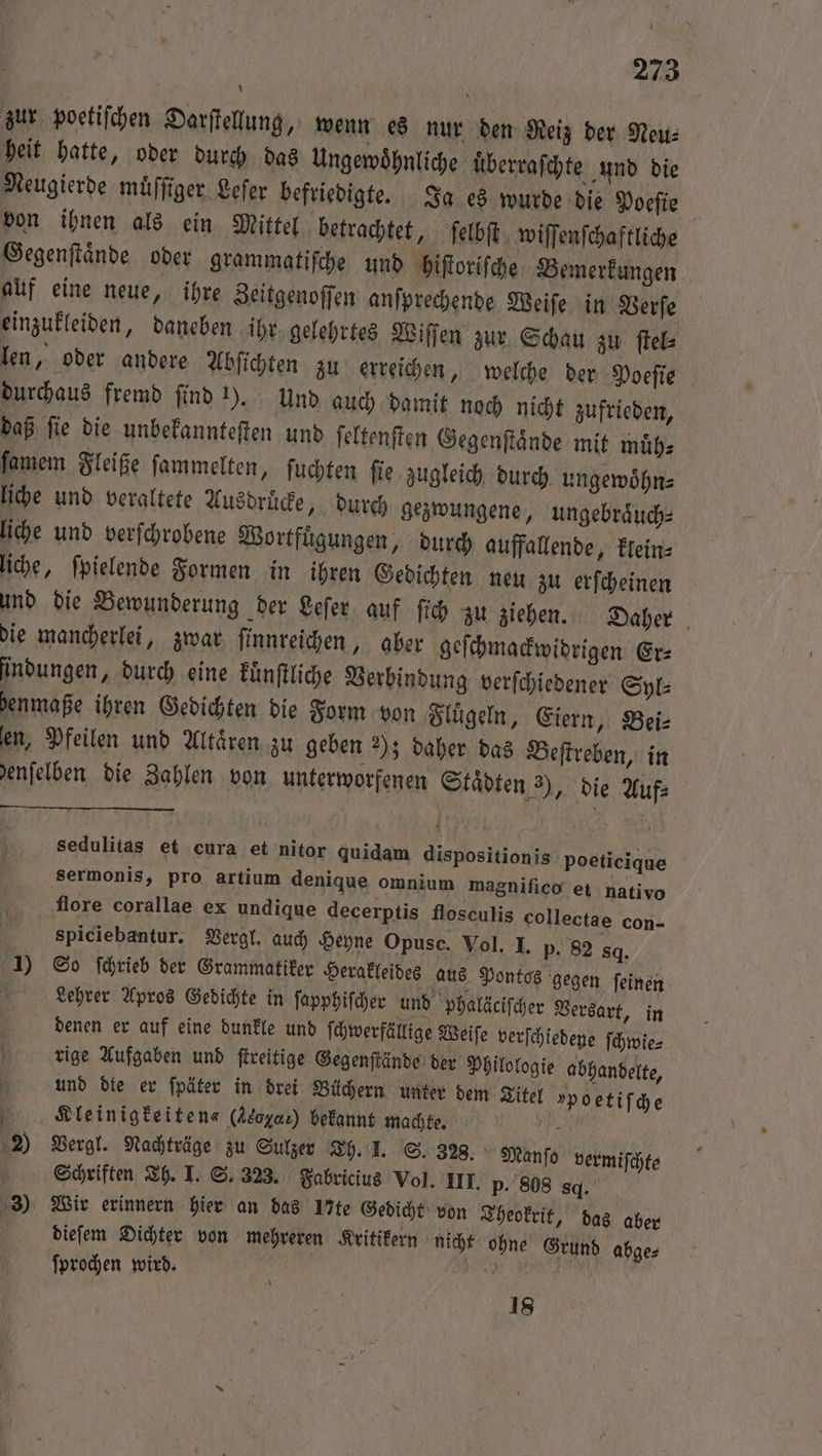 zur poetiſchen Darſtellung, wenn es nur den Reiz der Neu⸗ heit hatte, oder durch das Ungewoͤhnliche uͤberraſchte und die Neugierde muͤſſiger Leſer befriedigte. Ja es wurde die Poeſie von ihnen als ein Mittel betrachtet, ſelbſt wiſſenſchaftliche Gegenſtaͤnde oder grammatiſche und hiſtoriſche Bemerkungen auf eine neue, ihre Zeitgenoſſen anſprechende Weiſe in Verſe einzukleiden, daneben ihr gelehrtes Wiſſen zur Schau zu ſtel⸗ len, oder andere Abſichten zu erreichen, welche der Poeſie durchaus fremd ſind 1). Und auch damit noch nicht zufrieden, daß ſie die unbekannteſten und ſeltenſten Gegenſtaͤnde mit muͤh⸗ ſamem Fleiße ſammelten, ſuchten ſie zugleich durch ungewoͤhn⸗ liche und veraltete Ausdruͤcke, durch gezwungene, ungebraͤuch⸗ liche und verſchrobene Wortfuͤgungen, durch auffallende, klein⸗ liche, ſpielende Formen in ihren Gedichten neu zu erſcheinen und die Bewunderung der Leſer auf ſich zu ziehen. Daher die mancherlei, zwar ſinnreichen, aber geſchmackwidrigen Er⸗ ſindungen, durch eine kuͤnſtliche Verbindung verſchiedener Syl⸗ henmaße ihren Gedichten die Form von Flügeln, Eiern, Bei⸗ en, Pfeilen und Altaͤren zu geben 2); daher das Beſtreben, in denſelben die Zahlen von unterworfenen Staͤdten 3), die Auf⸗ 4 sedulitas et cura et nitor quidam dispositionis poeticique sermonis, pro artium denique omnium magnifico ei nativo flore corallae ex undique decerptis flosculis collectae con- spiciebantur. Vergl. auch Heyne Opusc. Vol. I. p. 82 sq. 1) So ſchrieb der Grammatiker Herakleides aus Pontos gegen ſeinen Lehrer Apros Gedichte in ſapphiſcher und phaläciſcher Versart, in denen er auf eine dunkle und ſchwerfällige Weiſe verſchiedene ſchwie⸗ rige Aufgaben und ſtreitige Gegenſtände der Philologie abhandelte, 5 und die er ſpäter in drei Büchern unter dem Titel »poetif ch e Kleinigkeiten« (Akoya) bekannt machte. 0 ) Vergl. Nachträge zu Sulzer Th. I. S. 328. Manſo vermiſchte Schriften Th. I. S. 323. Fabricius Vol. III. p- 808 sq. 3) Wir erinnern hier an das 17te Gedicht von Theokrit, das aber | diefem Dichter von mehreren Kritikern nicht ohne Grund abge⸗ ſprochen wird. N 18