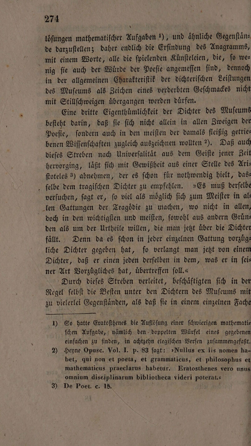 loͤſungen mathematifcher Aufgaben 1), und ähnliche Gegenſtaͤn⸗ de darzuſtellen; daher endlich die Erfindung des Anagramms, mit einem Worte, alle die ſpielenden Kuͤnſteleien, die, ſo we⸗ ö nig ſie auch der Wuͤrde der Poeſie angemeſſen ſind, dennoch in der allgemeinen Charakteriſtik der dichteriſchen Leiſtungen des Muſeums als Zeichen eines verderbten Geſchmackes nicht mit Stillſchweigen übergangen werden dürfen. Eine dritte Eigenthuͤmlichkeit der Dichter des Muſeums beſteht darin, daß ſie ſich nicht allein in allen Zweigen der Poeſie, ſondern auch in den meiſten der damals fleißig getrie— benen Wiſſenſchaften zugleich auszeichnen wollten ). Daß auch dieſes Streben nach Univerſalitaͤt aus dem Geiſte jener Zeit hervorging, laͤßt ſich mit Gewißheit aus einer Stelle des Ari— ſtoteles 3) abnehmen, der es ſchon fuͤr nothwendig hielt, das— ‚ felbe dem tragiſchen Dichter zu empfehlen. »Es muß derſelbe verſuchen, ſagt er, fo viel als möglich ſich zum Meiſter in al: len Gattungen der Tragoͤdie zu machen, wo nicht in allen, doch in den wichtigſten und meiſten, ſowohl aus andern Gruͤn— den als um der Urtheile willen, die man jetzt uͤber die Dichter faͤllt. Denn da es ſchon in jeder einzelnen Gattung vorzuͤg— liche Dichter gegeben hat, ſo verlangt man jetzt von einem Dichter, daß er einen jeden derſelben in dem, was er in ſei— ner Art Vorzüͤgliches hat, übertreffen fol.« Durch dieſes Streben verleitet, beſchaͤftigten ſich in der Regel ſelbſt die Beſten unter den Dichtern des Muſeums mit zu vielerlei Gegenſtaͤnden, als daß ſie in einem einzelnen Fache 1) So hatte Eratoſthenes die Auflöſung einer ſchwierigen mathemati⸗ ſchen Aufgabe, nämlich den doppelten Würfel eines gegebenen einfachen zu finden, in achtzehn elegiſchen Verſen zuſammengefaßt. 2) Heyne Opusc. Vol. I. p. 83 ſagt: »Nullus ex iis nomen ha- bet, qui non et poeta, et grammaticus, et philosophus et mathematicus praeclarus habetur. Eratosthenes vero unus omnium diseiplinarum bibliotheca videri Poterat.“ 0 3) De Poet. c. 18.