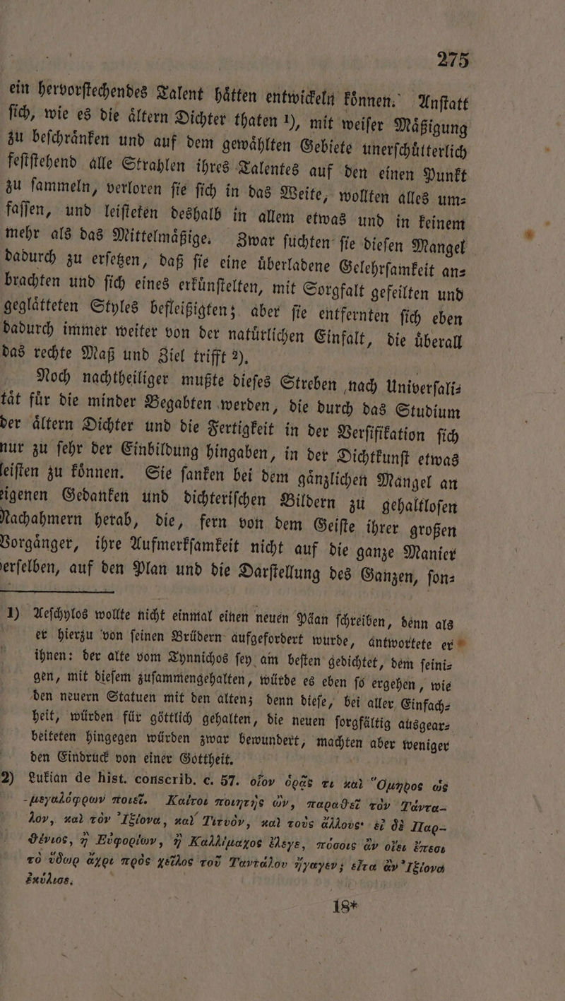 ein hervorſtechendes Talent hätten entwickeln konnen. Anſtatt ſich, wie es die aͤltern Dichter thaten ), mit weiſer Maͤßigung zu beſchraͤnken und auf dem gewaͤhlten Gebiete unerſchuͤlterlich feſtſtehend alle Strahlen ihres Talentes auf den einen Punkt zu ſammeln, verloren ſie ſich in das Weite, wollten alles um⸗ faſſen, und leiſteten deshalb in allem etwas und in keinem mehr als das Mittelmaͤßige. Zwar ſuchten ſie dieſen Mangel dadurch zu erſetzen, daß fie eine uͤberladene Gelehrſamkeit an— brachten und ſich eines erfünftelten, mit Sorgfalt gefeilten und geglaͤtteten Styles befleißigten; aber fie entfernten ſich eben dadurch immer weiter von der natuͤrlichen Einfalt, die überall das rechte Maß und Ziel trifft 2), u Noch nachtheiliger mußte dieſes Streben nach Univerſali⸗ tät für die minder Begabten werden, die durch das Studium der aͤltern Dichter und die Fertigkeit in der Verſifikation ſich nur zu ſehr der Einbildung hingaben, in der Dichtkunſt etwas feiften zu koͤnnen. Sie ſanken bei dem gaͤnzlichen Mangel an eigenen Gedanken und dichteriſchen Bildern zu gehaltloſen Nachahmern herab, die, fern von dem Geiſte ihrer großen Vorgaͤnger, ihre Aufmerkſamkeit nicht auf die ganze Manier erfelben, auf den Plan und die Darſtellung des Ganzen, ſon⸗ 1) Aeſchylos wollte nicht einmal einen neuen Päan ſchreiben, denn als | er hierzu von feinen Brüdern aufgefordert wurde, antwortete er ihnen: der alte vom Tynnichos ſey am beſten gedichtet, dem ſeini⸗ gen, mit dieſem zuſammengehalten, würde es eben ſo ergehen, wie den neuern Statuen mit den alten; denn dieſe, bei aller Einfach⸗ heit, würden für göttlich gehalten, die neuen ſorgfältig ausgear⸗ beiteten hingegen würden zwar bewundert, machten aber weniger den Eindruck von einer Gottheit. 2) Luiükian de hist. conscrib. c. 57. ofov 0085 Tu ua Ounbos ws -ueyalopowv most. Kalros rνj,ẽ, M, ropadE Tov Tavre- dor, al vor ’IEiove, za) Tirvov, nal rod dM &amp; os Ha- gevios, 7 Evgogiow, 7 Kalkıuayoe sd, moooıs av oe Ergo- 20 Loh aypı moos ysihos Tod N, or Yyaysv; elta d ov Sub. | 18*