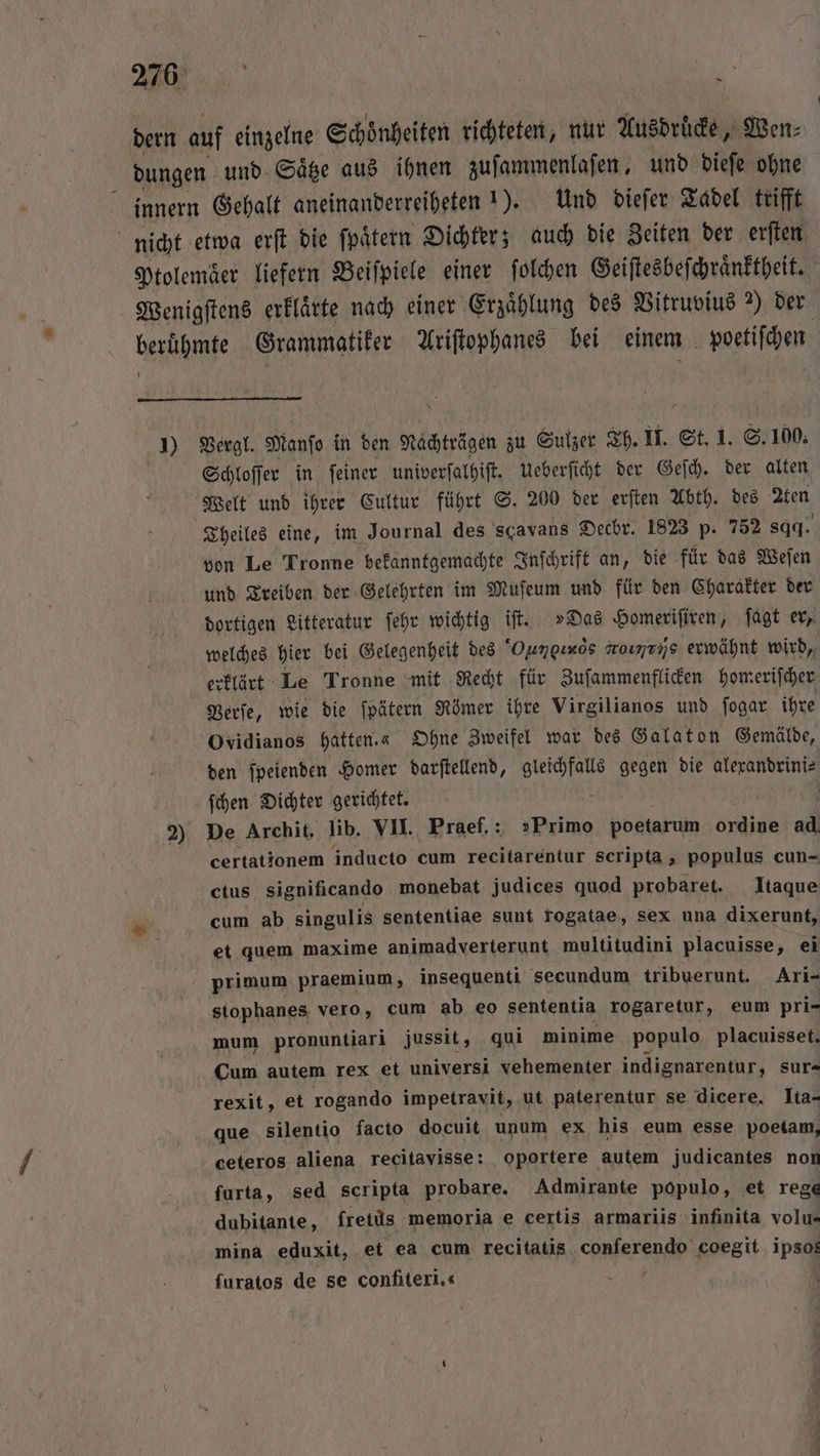RUN «5. ’ dern auf einzelne Schoͤnheiten richteten, nur Ausdrucke, Wen⸗ dungen und Säge aus ihnen zuſammenlaſen, und dieſe ohne innern Gehalt aneinanderreiheten 1). Und dieſer Tadel trifft nicht etwa erſt die ſpaͤtern Dichter; auch die Zeiten der erſten Ptolemaͤer liefern Beiſpiele einer ſolchen Geiſtesbeſchraͤnktheit. Wenigſtens erklaͤrte nach einer Erzählung des Vitruvius 2) der berühmte Grammatiker Ariſtophanes bei einem poetiſchen 7 1) Vergl. Manſo in den Nachträgen zu Sulzer Th. II. St. 1. S. 100. Schloſſer in ſeiner univerſalhiſt. Ueberſicht der Geſch. der alten Welt und ihrer Cultur führt S. 200 der erſten Abth. des ten Theiles eine, im Journal des scavans Dechr. 1823 p. 752 sqq. von Le Tronne bekanntgemachte Inſchrift an, die für das Weſen und Treiben der Gelehrten im Muſeum und für den Charakter der dortigen Litteratur ſehr wichtig iſt. »Das Homeriſiren, ſagt er, welches hier bei Gelegenheit des Oungiròs grotiryñs erwähnt wird, erklärt Le Tronne mit Recht für Zuſammenflicken homeriſcher Verſe, wie die ſpätern Römer ihre Virgilianos und ſogar ihre Ovidianos hatten.« Ohne Zweifel war des Galaton Gemälde, den ſpeienden Homer darſtellend, te gegen die alexandrini⸗ ſchen Dichter gerichtet. | | 2) De Archit, lib. VII. Praef.: »Primo poetarum ordine ad certationem inducto cum recitarentur scripta , populus cun- ctus significando monebat judices quod probaret. Itaque * cum ab singulis sententiae sunt fogatae, sex una dixerunt, et quem maxime animadverterunt multitudini placuisse, ei primum praemium, insequenti secundum tribuerunt. Ari- stophanes vero, cum ab eo sententia rogaretur, eum pri- mum pronuntiari jussit, qui minime populo placuisset. Cum autem rex et universi vehementer indignarentur, sur- rexit, et rogando impetravit, ut paterentur se dicere. Ita- que silentio facto docuit unum ex his eum esse poetam, ceteros aliena recitavisse: oportere autem judicantes nor furta, sed scripta probare. Admirante populo, et rege dubitante, fretüs memoria e certis armariis infinita volu- mina eduxit, et ea cum recitatis ern coegit ipso furatos de se confiteri.« N