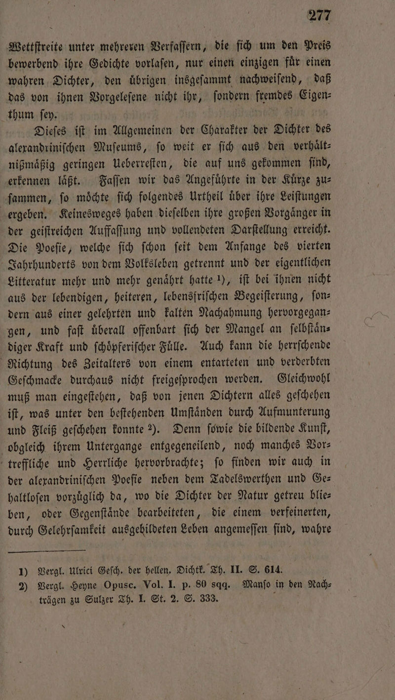 Wettſtreite unter mehreren Verfaſſern, die ſich um den Preis bewerbend ihre Gedichte vorlaſen, nur einen einzigen fuͤr einen wahren Dichter, den übrigen insgeſammt nachweiſend, daß das von ihnen Vorgeleſene nicht ihr, ſondern 9 Eigen⸗ thum ſey. Dieſes iſt im Allgemeinen der Charakter der Dichter des alexandriniſchen Muſeums, fo weit er ſich aus den verhaͤlt— nißmaͤßig geringen Ueberreſten, die auf uns gekommen ſind, erkennen laͤßt. Faſſen wir das Angefuͤhrte in der Kuͤrze zu— ſammen, ſo moͤchte ſich folgendes Urtheil uͤber ihre Leiſtungen ergeben. Keinesweges haben dieſelben ihre großen Vorgaͤnger in der geiſtreichen Auffaſſung und vollendeten Darſtellung erreicht. Die Poeſie, welche ſich ſchon ſeit dem Anfange des vierten Jahrhunderts von dem Volksleben getrennt und der eigentlichen Litteratur mehr und mehr genaͤhrt hatte 1), iſt bei ihnen nicht aus der lebendigen, heiteren, lebensfriſchen Begeiſterung, fon dern aus einer gelehrten und kalten Nachahmung hervorgegan⸗ gen, und faſt uͤberall offenbart ſich der Mangel an ſelbſtaͤn⸗ diger Kraft und ſchoͤpferiſcher Fuͤlle. Auch kann die herrſchende Richtung des Zeitalters von einem entarteten und verderbten Geſchmacke durchaus nicht freigeſprochen werden. Gleichwohl muß man eingeſtehen, daß von jenen Dichtern alles geſchehen iſt, was unter den beſtehenden Umſtaͤnden durch Aufmunterung und Fleiß geſchehen konnte 2). Denn fowie die bildende Kunſt, obgleich ihrem Untergange entgegeneilend, noch manches Vor— treffliche und Herrliche hervorbrachte; ſo finden wir auch in der alexandriniſchen Poeſie neben dem Tadelswerthen und Ge— haltloſen vorzuͤglich da, wo die Dichter der Natur getreu blie— ben, oder Gegenſtaͤnde bearbeiteten, die einem verfeinerten, durch Gelehrſamkeit ausgebildeten Leben angemeſſen ſind, wahre 1) Vergl. Ulrici Gef. der hellen. Dichtk. Th. II. S. 614. 2) Vergl. Heyne Opusc. Vol. I. p. 80 sqq. Manſo in den Nach⸗ trägen zu Sulzer Th. I. St. 2. S. 333. 5 \
