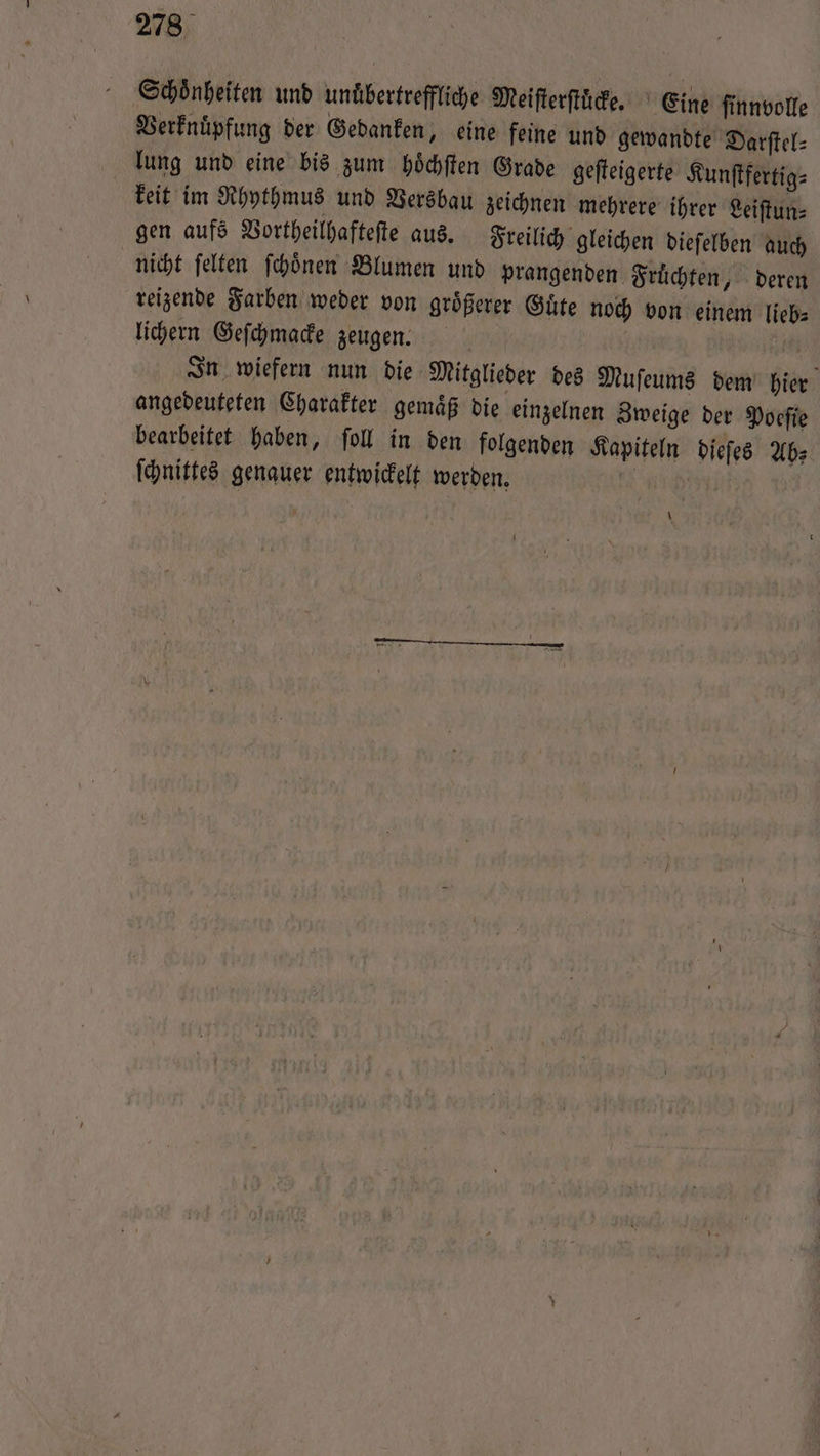 Schönheiten und unuͤbertreffliche Meiſterſtuͤcke. Eine finnvolle Verknüpfung der Gedanken, eine feine und gewandte Darſtel⸗ lung und eine bis zum hoͤchſten Grade geſteigerte Kunſtfertig⸗ keit im Rhythmus und Versbau zeichnen mehrere ihrer Leiſtun⸗ gen aufs Vortheilhafteſte aus. Freilich gleichen dieſelben auch nicht ſelten ſchoͤnen Blumen und prangenden Früchten, deren reizende Farben weder von größerer Güte noch von einem lieb: lichern Geſchmacke zeugen. | | 155 In wiefern nun die Mitglieder des Muſeums dem hier angedeuteten Charakter gemaͤß die einzelnen Zweige der Poeſie bearbeitet haben, ſoll in den folgenden Kapiteln dieſes Ab⸗ ſchnittes genauer entwickelt werden. | \