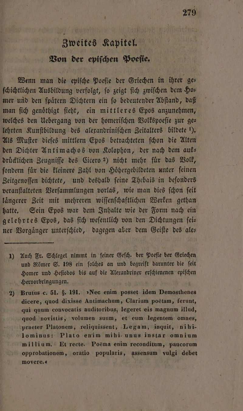 Zweites Kapitel. Von der epiſchen Poeſie. Wenn man die epiſche Poeſie der Griechen in ihrer ges ſchichtlichen Ausbildung verfolgt, ſo zeigt ſich zwiſchen dem Ho— mer und den ſpaͤtern Dichtern ein ſo bedeutender Abſtand, daß man ſich genoͤthigt ſieht, ein mittleres Epos anzunehmen, welches den Uebergang von der homerifchen Volkspoeſie zur ges lehrten Kunſtbildung des alexandriniſchen Zeitalters bildete 1), Als Muſter dieſes mittlern Epos betrachteten ſchon die Alten den Dichter Antimachos von Kolophon, der nach dem aus— druͤcklichen Zeugniſſe des Cicero 2) nicht mehr fuͤr das Volk, ſondern fuͤr die kleinere Zahl von Hoͤhergebildeten unter ſeinen Zeitgenoſſen dichtete, und deshalb ſeine Thebais in beſonders veranſtalteten Verſammlungen vorlas, wie man dies ſchon ſeit laͤngerer Zeit mit mehreren wiſſenſchaftlichen Werken gethan hatte. Sein Epos war dem Inhalte wie der Form nach ein gelehrtes Epos, das ſich weſentlich von den Dichtungen ſei— ner Vorgänger unterſchied, dagegen aber dem Geiſte des ale: 1) Auch Fr. Schlegel nimmt in feiner Geſch. der Poeſie der Griechen und Römer S. 198 ein ſolches an und begreift darunter die ſeit Homer und Heſiodos bis auf die Alexandriner erſchienenen Ben Hervorbringungen. 2) Brutus c. 51. 9. 191. »Nec enim posset idem Demosthenes dicere, quod dixisse Antimachum, Clarium poetam, ferunt, qui quum convocatis auditoribus, legeret eis magnum illud, quod novistis, volumen suum, et eum legentem omnes, praeter Platonem, reliquissent, Legam, inquit, nihi- 'lominus: Plato enim mihi, unus instar omnium millium. Et recte. Poëma enim reconditum, paucorum opprobationem, oratio popularis, assensum vulgi debet movere.«