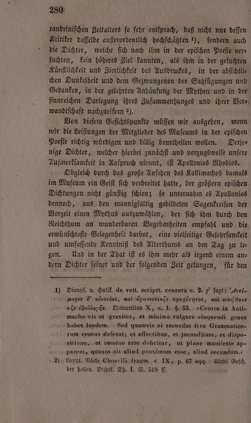 randrinifchen Zeitalters fo ſehr entſprach, daß nicht nur deſſen Kritiker daſſelbe außerordentlich hochſchaͤtzten 1), ſondern auch die Dichter, welche ſich nach ihm in der epiſchen Poeſie ver⸗ ſuchten, kein hoͤheres Ziel kannten, als ihm in der geſuchten Kuͤnſtlichkeit und Zierlichkeit des Ausdruckes, in der abſichtli⸗ chen Dunkelheit und dem Gezwungenen der Satſtgungen und Gedanken, in der gelehrten Anhaͤufung der Mythen und in der finnreichen Darlegung ihres Zuſammenhanges und ihrer Ders, wandtſchaft nachzueifern 2). Von dieſem Geſichtspunkte muͤſſen wir ausgehen, wenn wir die Leiſtungen der Mitglieder des Muſeums in der epiſchen Poeſte richtig wuͤrdigen und billig beurtheilen wollen. Derje⸗ nige Dichter, welcher hierbei zunaͤchſt und vorzugsweiſe unſere Aufmerkſamkeit in Anſpruch nimmt, iſt Apollonios Rhodios. Obgleich durch das große Anſehen des Kallimachos damals im Muſeum ein Geiſt ſich verbreitet hatte, der groͤßern epiſchen Dichtungen nicht guͤnſtig ſchien; ſo unternahm es Apollonios dennoch, aus den mannigfaltig gebildeten Sagenkreiſen der Vorzeit einen Mythus auszuwaͤhlen, der ſich ihm durch den Reichthum an wunderbaren Begebenheiten empfahl und die erwuͤnſchteſte Gelegenheit darbot, eine vielſeitige Gelehrſamkeit und umfaſſende Kenntniß des Alterthums an den Tag zu le— gen. Und in der That iſt es ihm mehr als irgend einem an⸗ dern Dichter ſeiner und der folgenden Zeit gelungen, für den 5 Dionyſ. v. Halik. de vett. scriptt. censura c. 2. „ fagt: Avri- Aαανοον 05 evrovias, no \&amp;yuvıorın]s ToafÜrnTos, ol evvr Hove rie 8Eahkayns.. Quinctilian X, c. 1. §. 53. »Contra in Anti- macho vis et gravitas, et eee vulgare eloquendi genus habet laudem. Sed quamvis ei secundas fere Grammatico- rum census deferat; et affectibus, et jucunditate, et dispo- sitione, et omnino arte deficitur, ut plane manifesto ap- N pareat, quanto sit aliud proximum esse, aliud secundum.« 2) Vergl. Näcke Choerili fragm. c. IX, p. 67 gg. Ulrici Geſch.