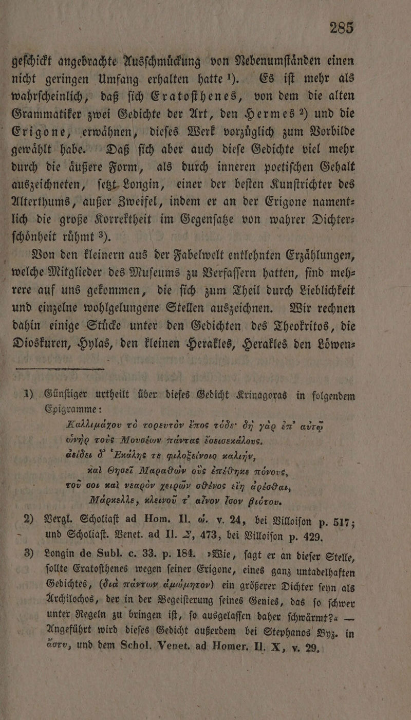 285 geſchickt angebrachte Ausſchmuͤckung von Nebenumftänden einen nicht geringen Umfang erhalten hatte 1). Es iſt mehr als wahrſcheinlich, daß ſich Eratoſthenes, von dem die alten Grammatiker zwei Gedichte der Art, den Hermes ) und die Erigone, erwaͤhnen, dieſes Werk vorzuͤglich zum Vorbilde gewaͤhlt habe. Daß ſich aber auch dieſe Gedichte viel mehr durch die aͤußere Form, als durch inneren poetiſchen Gehalt auszeichneten, ſetzt Longin, einer der beſten Kunſtrichter des Alterthums, außer Zweifel, indem er an der Erigone nament— lich die große Korrektheit im Gegenſatze von wahrer Dichter⸗ ſchoͤnheit ruͤhmt 3). Von den kleinern aus der Fabelwelt entlehnten Erzaͤhlungen, welche Mitglieder des Muſeums zu Verfaſſern hatten, ſind meh⸗ rere auf uns gekommen, die ſich zum Theil durch Lieblichkeit und einzelne wohlgelungene Stellen auszeichnen. Wir rechnen dahin einige Stuͤcke unter den Gedichten des Theokritos, die Dioskuren, Hylas, den kleinen Herakles, Herakles den Loͤwen⸗ 1) Günſtiger urtheilt über dieſes Gedicht Artuageßas in folgendem Epigramme: Kokliudyov To rogsvrov Fmos Tode: oy yag en att uvno Tovs Movodom avras Fosıosnalovs, asids d “Enahms ze qıhofsivorg zalıv, r Onosi Magadwv ous En&amp;ünks növovs, ro 001 #a} vEngov zes, o Eνο &amp;in agkodcı, Mdgnellle, aleinoũ ⁊ alvov Joo Bıdrov. 2) Vergl. Scholiaſt ad Hom. II. @. v. 24, bei Villoiſon p. 5173 — und Scholiaſt. Venet. ad II. , 473, bei Villoiſon p. 429. 3) Longin de Subl. c. 33. p. 184. »Wie, ſagt er an dieſer Stelle, ſollte Eratoſthenes wegen ſeiner Erigone, eines ganz untadelhaften Gedichtes, (de navrwv. dumunrov) ein größerer Dichter ſeyn als Archilochos, der in der Begeiſterung ſeines Genies, das ſo ſchwer unter Regeln zu bringen iſt, ſo ausgelaſſen daher ſchwärmt?« — Angeführt wird dieſes Gedicht außerdem bei Stephanos Byz. in