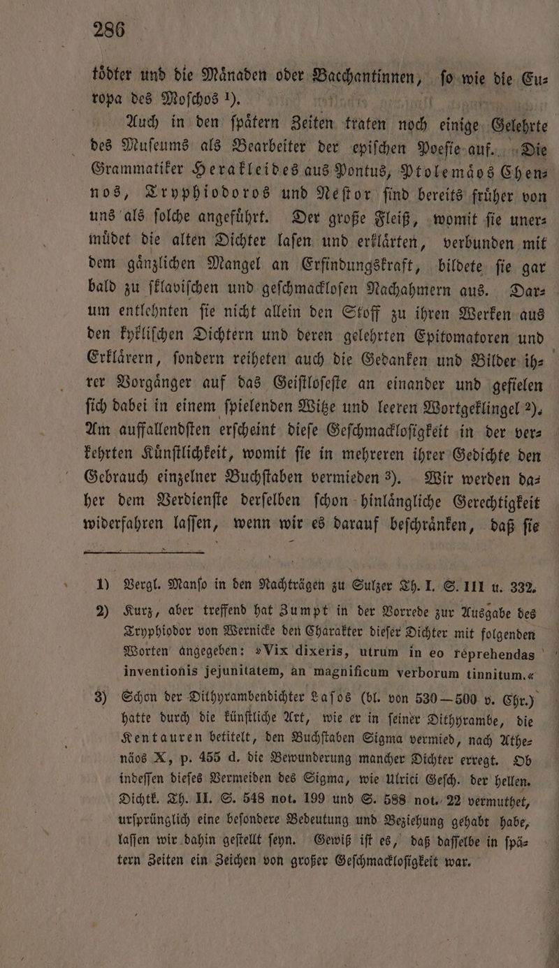toͤdter und die Maͤnaden oder ee ie wie die Eu⸗ ropa des Moſchos 1). | | Auch in den fpätern Zeiten täte 1 5 einige Galt des Muſeums als Bearbeiter der epiſchen Poeſie auf. Die Grammatiker Herakleides aus Pontus, Ptolemaͤos Ch en⸗ nos, Tryphiodoros und Neſtor ſind bereits fruͤher von uns als ſolche angefuͤhrt. Der große Fleiß, womit ſie uner⸗ muͤdet die alten Dichter laſen und erklaͤrten „ verbunden mit dem gaͤnzlichen Mangel an Erfindungskraft, bildete ſie gar bald zu ſklaviſchen und geſchmackloſen Nachahmern aus. Dar⸗ um entlehnten ſie nicht allein den Stoff zu ihren Werken aus den kykliſchen Dichtern und deren gelehrten Epitomatoren und Erklaͤrern, ſondern reiheten auch die Gedanken und Bilder ih- rer Vorgaͤnger auf das Geiſtloſeſte an einander und gefielen ſich dabei in einem ſpielenden Witze und leeren Wortgeklingel 2). Am auffallendften erſcheint dieſe Geſchmackloſigkeit in der vers kehrten Kuͤnſtlichkeit, womit ſie in mehreren ihrer Gedichte den Gebrauch einzelner Buchſtaben vermieden 3). Wir werden da— her dem Verdienſte derſelben ſchon hinlaͤngliche Gerechtigkeit widerfahren laſſen, wenn wir es darauf beſchraͤnken, daß ſie 10 Vergl. Manſo in den Nachträgen zu Sulzer Th. I. S. III u. 332. 2) Kurz, aber treffend hat Zumpt in der Vorrede zur Ausgabe des Tryphiodor von Wernicke den Charakter dieſer Dichter mit folgenden inventionis jejunitatem, an magnificum verborum tinnitum.« 3) Schon der Dithyrambendichter Laſos (bl. von 530 — 500 v. Chr.) hatte durch die künſtliche Art, wie er in ſeiner Dithyrambe, die Kentauren betitelt, den Buchſtaben Sigma vermied, nach Athe⸗ näos X, p. 455 d. die Bewunderung mancher Dichter erregt. Ob indeſſen dieſes Vermeiden des Sigma, wie Ulrici Geſch. der hellen. Dichtk. Th. II. S. 548 not. 199 und S. 588 not. 22 vermuthet, urſprünglich eine beſondere Bedeutung und Beziehung gehabt habe, laſſen wir dahin geſtellt ſeyn. Gewiß iſt es, daß daſſelbe in ſpä⸗ tern Zeiten ein Zeichen von großer Geſchmackloſigkeit war.